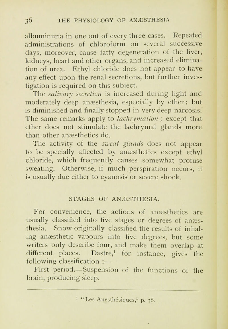 albuminuria in one out of every three cases. Repeated administrations of chloroform on several successive da^'s, moreover, cause fatty degeneration of the liver, kidneys, heart and other organs, and increased elimina- tion of urea. Ethyl chloride does not appear to have any efifect upon the renal secretions, but further inves- tigation is required on this subject. The salivary secretion is increased during light and moderately deep anaesthesia, especially by ether; but is diminished and finally stopped in very deep narcosis. The same remarks apply to lacJirymation ; e.xcept that ether does not stimulate the lachrymal glands more than other anaesthetics do. The activity of the sweat glands does not appear to be specially affected by anaesthetics except ethyl chloride, which frequently causes somewhat profuse sweating. Otherwise, if much perspu'ation occurs, it is usually due either to cyanosis or severe shock. STAGES OF AN/ESTHESI.A.. For convenience, the actions of anaesthetics are usually classified into five stages or degrees of anaes- thesia. Snow originally classified the results of inhal- ing anaesthetic vapours into five degrees, but some writers only describe four, and make them overlap at different places. Dastre,^ for instance, gives the following classification :— First period.—Suspension of the functions of the brain, producing sleep.  Les Anesthesiques, p. 36.