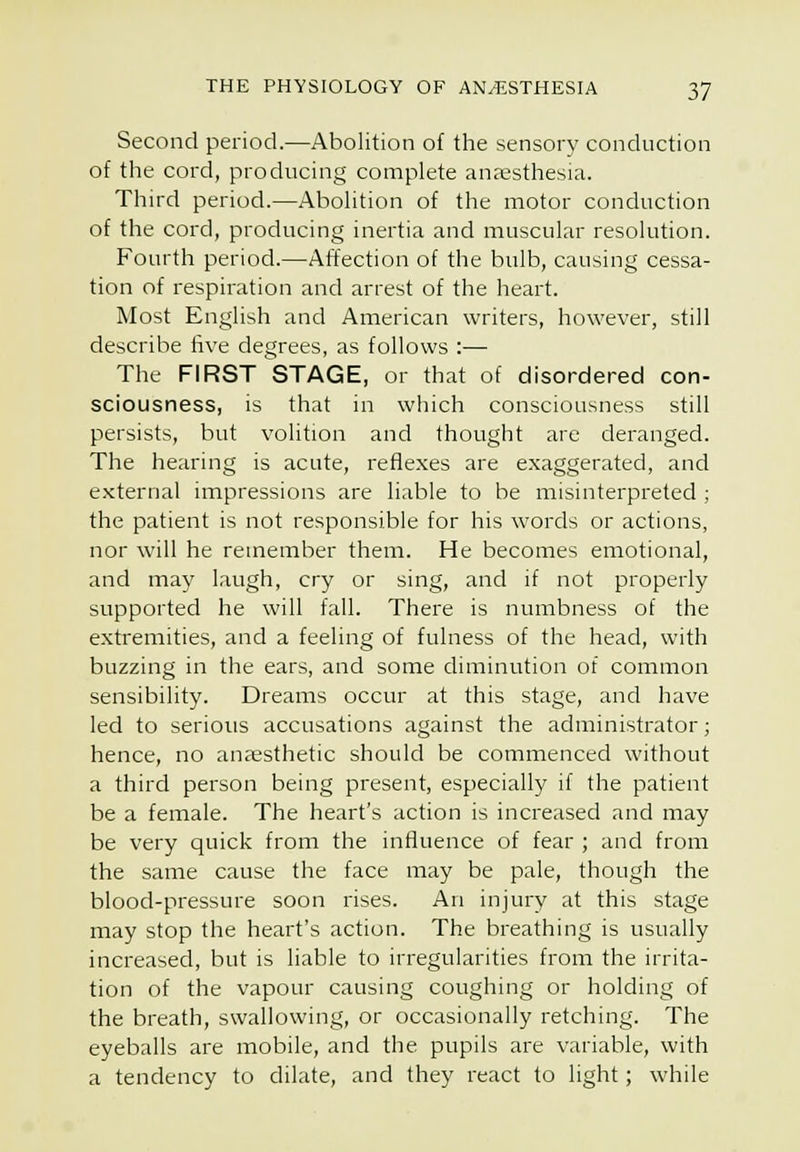 Second period.—Abolition of the sensory conduction of the cord, producing complete anaesthesia. Third period.—Abolition of the motor conduction of the cord, producing inertia and muscular resolution. Fourth period.—Affection of the bulb, causing cessa- tion of respiration and arrest of the heart. Most English and American writers, however, still describe five degrees, as follows :— The FIRST STAGE, or that of disordered con- sciousness, is that in which consciousness still persists, but volition and thought are deranged. The hearing is acute, reflexes are exaggerated, and external impressions are liable to be misinterpreted ; the patient is not responsible for his words or actions, nor will he remember them. He becomes emotional, and may laugh, cry or sing, and if not properly supported he will fall. There is numbness of the extremities, and a feeling of fulness of the head, with buzzing in the ears, and some diminution of common sensibility. Dreams occur at this stage, and have led to serious accusations against the administrator; hence, no ancesthetic should be commenced without a third person being present, especially if the patient be a female. The heart's action is increased and may be very quick from the influence of fear ; and from the same cause the face may be pale, though the blood-pressure soon rises. An injury at this stage may stop the heart's action. The breathing is usually increased, but is liable to irregularities from the irrita- tion of the vapour causing coughing or holding of the breath, swallowing, or occasionally retching. The eyeballs are mobile, and the pupils are variatile, with a tendency to dilate, and they react to light; while