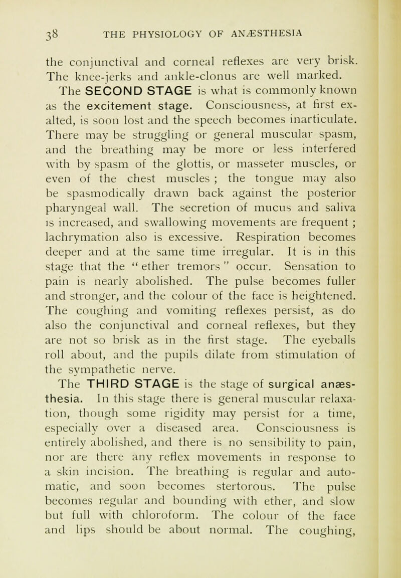 the conjunctival and corneal reflexes are very brisk. The knee-jerks and ankle-clonus are well marked. The SECOND STAGE is what is commonly known as the excitennent stage. Consciousness, at first ex- alted, is soon lost and the speech becomes inarticulate. There may be struggling or general muscular spasm, and the breathing may be more or less interfered with by spasm of the glottis, or masseter muscles, or even of the chest muscles ; the tongue may also be spasmodically drawn back against the posterior pharyngeal wall. The secretion of mucus and saliva is increased, and swallowing movements are frequent ; lachrymation also is excessive. Respiration becomes deeper and at the same time irregular. It is in this stage that the  ether tremors  occur. Sensation to pain is nearly abolished. The pulse becomes fuller and stronger, and the colour of the face is heightened. The coughing and vomiting reflexes persist, as do also the conjunctiv'al and corneal reflexes, but they are not so brisk as in the first stage. The eyeballs roll about, and the pupils dilate from stimulation of the sympathetic nerve. The THIRD STAGE is the stage of surgical anaes- thesia. In this stage there is general muscular relaxa- tion, though some rigidity may persist for a time, especially over a diseased area. Consciousness is entirely abolished, and there is no sensibility to pain, nor are there any reflex movements in response to a skm incision. The breathing is regular and auto- matic, and soon becomes stertorous. The pulse becomes regular and bounding with ether, and slow but full with chloroform. The colour of the face and lips should be about normal. The coughing,