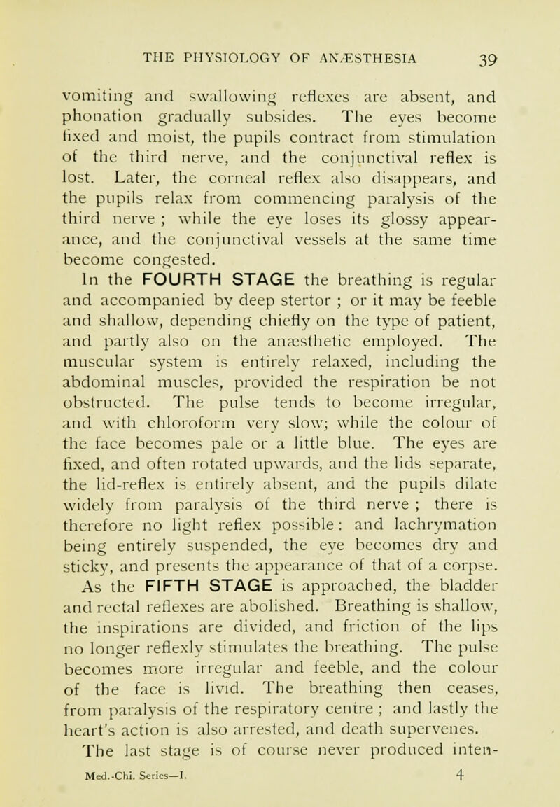 vomiting and swallowing reflexes are absent, and phonation gradually subsides. The eyes become fixed and moist, the pupils contract from stimulation of the third nerve, and the conjunctival reflex is lost. Later, the corneal reflex also disappears, and the pupils relax from commencing paralysis of the third nerve ; while the eye loses its glossy appear- ance, and the conjunctival vessels at the same time become congested. In the FOURTH STAGE the breathing is regular and accompanied by deep stertor ; or it may be feeble and shallow, depending chiefly on the type of patient, and partly also on the anaesthetic employed. The muscular system is entirely relaxed, including the abdominal muscles, provided the respiration be not obstructed. The pulse tends to become irregular, and with chloroform very slow; while the colour of the face becomes pale or a little blue. The eyes are fixed, and often rotated upwards, and the lids separate, the lid-reflex is entirely absent, and the pupils dilate widely from paralysis of the third nerve ; there is therefore no light reflex possible: and lachrymation being entirely suspended, the eye becomes dry and sticky, and presents the appearance of that of a corpse. As the FIFTH STAGE is approached, the bladder and rectal retiexes are abolished. Breathing is shallow, the inspirations are divided, and friction of the lips no longer reflexly stimulates the breathing. The pulse becomes more irregular and feeble, and the colour of the face is livid. The breathing then ceases, from paralysis of the respiratory centre ; and lastly the heart's action is also arrested, and death supervenes. The last stage is of course never produced inten- Med.-Ch!. Series—I. 4