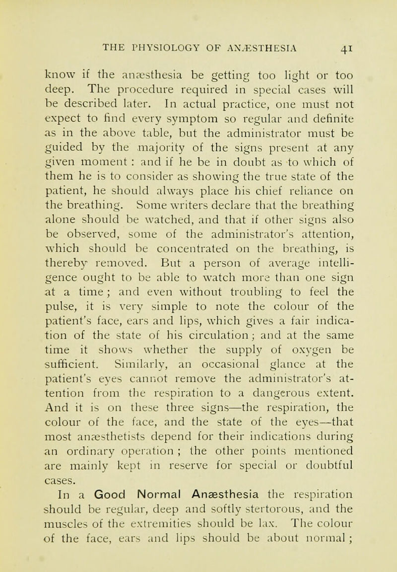 know if the anaesthesia be getting too light or too deep. The procedure required in special cases will be described later. In actual practice, one must not expect to find every symptom so regular and definite as in the above table, but the administrator must be guided by the majority of the signs present at any given moment : and if he be in doubt as to which of them he is to consider as showing the true state of the patient, he should always place his chief reliance on the breathing. Some writers declare that the breathing alone should be watched, and that if other signs also be observed, some of the administrator's attention, which should be concentrated on the breathing, is thereby removed. But a person of average intelli- gence ought to be able to watch more than one sign at a time; and even without troubling to feel the pulse, it is very simple to note the colour of the patient's face, ears and lips, which gives a fair indica- tion of the state of his circulation ; and at the same time it shows whether the supply of oxygen be sufficient. Similarly, an occasional glance at the patient's eyes cannot remove the administrator's at- tention from the respiration to a dangerous extent. And it is on these three signs—the respiration, the colour of the face, and the state of the eyes—that most anaesthetists depend for their indications during an ordinary operation ; the other points mentioned are mainly kept in reserve for special or doubtful cases. In a Good Normal Anaesthesia the respiration should be regular, deep and softly stertorous, and the muscles of the extremities should be lax. The colour of the face, ears and lips should be about normal ;