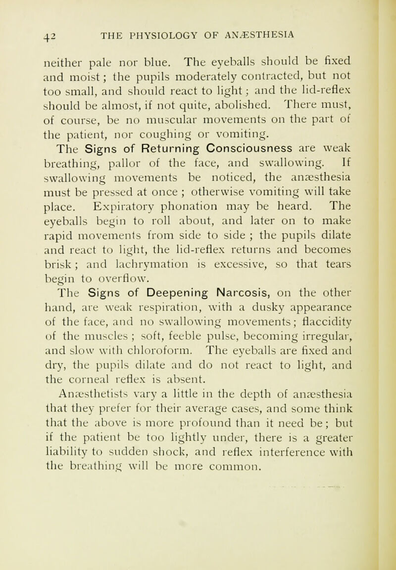 neither pale nor blue. The eyeballs should be fixed and moist; the pupils moderately contracted, but not too small, and should react to light; and the lid-reflex should be almost, if not quite, abolished. There must, of course, be no muscular movements on the part of the patient, nor coughing or vomiting. The Signs of Returning Consciousness are weak breathing, pallor of the face, and swallowing. If swallowing movements be noticed, the anaesthesia must be pressed at once ; otherwise vomiting will take place. Expiratoi'y phonation may be heard. The eyeballs begin to roll about, and later on to make rapid movements from side to side ; the pupils dilate and react to light, the lid-reflex returns and becomes brisk; and lachrymation is excessive, so that tears begin to (overflow. The Signs of Deepening Narcosis, on the other hand, are weak respiration, with a dusky appearance of the face, and no swallowing movements; flaccidity of the muscles ; soft, feeble pulse, becoming irregular, and slow with chloroform. The eyeballs are fixed and dry, the pupils dilate and do not react to light, and the corneal reflex is absent. Anaesthetists vary a little in the depth of anaesthesia that they prefer for their average cases, and some think that the above is more profound than it need be; but if the patient be too lightly under, there is a greater liability to sudden shock, and reflex interference with the breathinti will be more common.