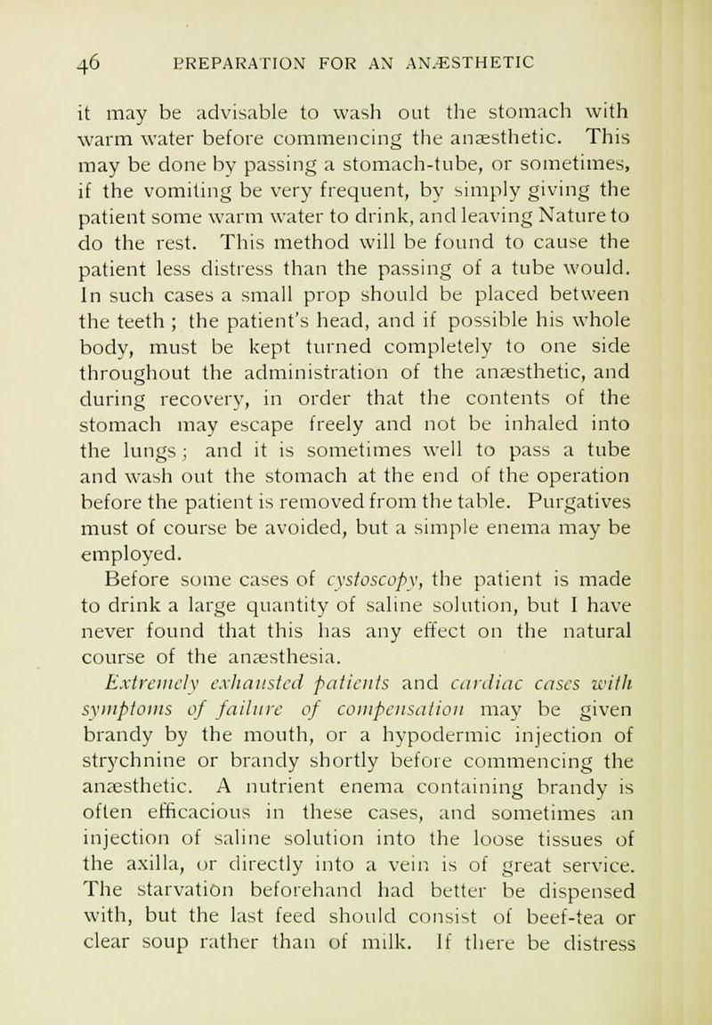 it may be advisable to wash out the stomach with warm water before commencing the aneesthetic. This may be done by passing a stomach-tube, or sometimes, if the vomiting be very frequent, by simply giving the patient some w^arm water to drink, and leaving Nature to do the rest. This method will be found to cause the patient less distress than the passing of a tube would. In such cases a small prop should be placed between the teeth ; the patient's head, and if possible his whole body, must be kept turned completely to one side throughout the administration of the anaesthetic, and during recovery, in order that the contents of the stomach may escape freely and not be inhaled into the lungs; and it is sometimes well to pass a tube and wash out the stomach at the end of the operation before the patient is removed from the table. Purgatives must of course be avoided, but a simple enema may be employed. Before some cases of cvstoscopv, the patient is made to drink a large quantity of saline solution, but I have never found that this has any effect on the natural course of the anaesthesia. Extiniiclv exhausted patients and cardiac cases witli sxnipfoins of failure of compensation may be given brandy by the mouth, or a hypodermic injection of strychnine or brandy shortly before commencing the anaesthetic. A nutrient enema containing brandy is often efficacious in these cases, and sometimes an injection of saline solution into the loose tissues of the axilla, or directly into a vein is of great service. The starvation beforehand had better be dispensed with, but the last feed should consist of beef-tea or clear soup rather than of milk. If there be distress