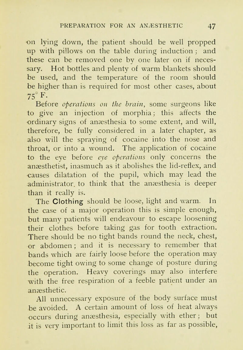 ■on lying down, the patient should be well propped vip with pillows on the table during induction ; and these can be removed one by one later on if neces- sary. Hot bottles and plenty of warm blankets should be used, and the temperature of the room should be higher than is required for most other cases, about 75^ F. Before operations on ihc brain, some surgeons like to give an injection of morphia; this affects the ordinary signs of anaesthesia to some extent, and will, therefore, be fully considered in a later chapter, as also will the spraying of cocaine into the nose and throat, or into a wound. The application of cocaine to the eye before c\e operations only concerns the anjesthetist, inasmuch as it abolishes the lid-reflex, and causes dilatation of the pupil, which may lead the -administrator, to think that the anaesthesia is deeper than it really is. The Clothing should be loose, light and warm. In the case of a major operation this is simple enough, but many patients will endeavour to escape loosening their clothes before taking gas for tooth extraction. There should be no tight bands round the neck, chest, or abdomen; and it is necessary to remember that bands which are fairly loose before the operation may •become tight owing to some change of posture during the operation. Heavy coverings may also interfere with the free respiration of a feeble patient under an anaesthetic. All unnecessary exposure of the body surface must be avoided. A certain amount of loss of heat always occurs during anaesthesia, especially with ether; but it is very important to limit this loss as far as possible,