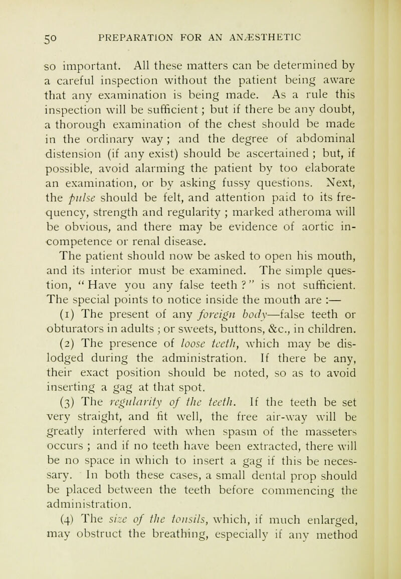 SO important. All these matters can be determined by a careful inspection without the patient being aware t?iat any examination is being made. As a rule this inspection will be sufficient; but if there be any doubt, a thorough examination of the chest should be made in the ordinary way ; and the degree of abdominal distension (if any exist) should be ascertained ; but, if possible, avoid alarming the patient by too elaborate an examination, or by asking fussy questions. Next, the pulse should be felt, and attention paid to its fre- quency, strength and regularity ; marked atheroma will be obvious, and there may be evidence of aortic in- competence or renal disease. The patient should now be asked to open his mouth, and its interior must be examined. The simple ques- tion,  Have you any false teeth ? is not sufficient. The special points to notice inside the mouth are :— (i) The present of any foreign bod\—false teeth or obturators in adults ; or sweets, buttons, &c., in children. (2) The presence of loose teeth, which may be dis- lodged during the administration. If there be any, their exact position should be noted, so as to avoid inserting a gag at that spot. (3) The regularity of the teetli. If the teeth be set very straight, and fit well, the free air-way will be greatly interfered with when spasm of the masseters occurs ; and if no teeth have been extracted, there will be no space in which to insert a gag if this be neces- sary. In both these cases, a small dental prop should be placed between the teeth before commencing the administration. (4) The size of tlie tousils, which, if much enlarged, may obstruct the breathing, especially if any method