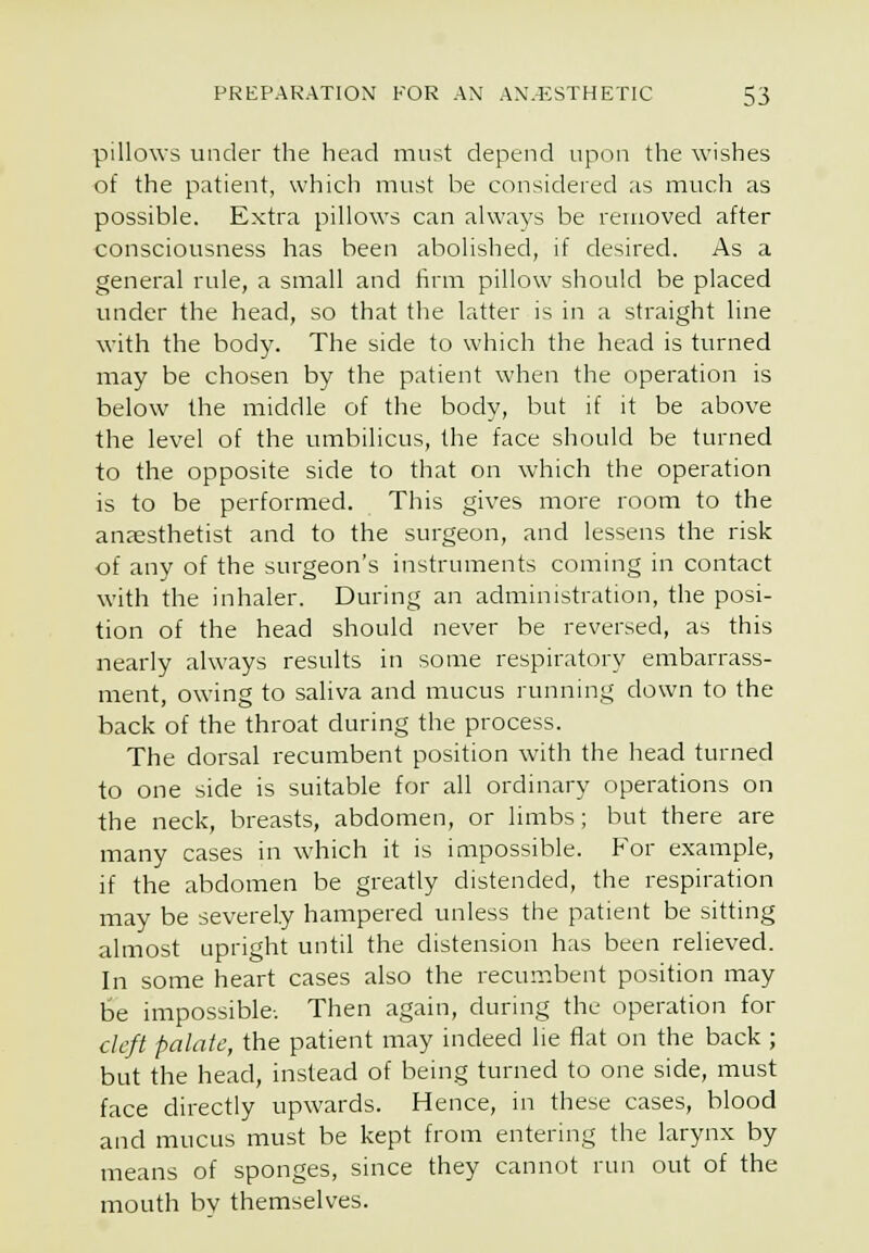 pillows under the head must depend upon the wishes of the patient, which must be considered as much as possible. Extra pillows can always be removed after consciousness has been abolished, if desired. As a general rule, a small and tirni pillow should be placed under the head, so that the latter is in a straight line with the body. The side to which the head is turned may be chosen by the patient when the operation is below the middle of the body, but if it be above the level of the umbilicus, the face should be turned to the opposite side to that on which the operation is to be performed. This gives more room to the anaesthetist and to the surgeon, and lessens the risk of any of the surgeon's instruments coming in contact with the inhaler. During an administration, the posi- tion of the head should never be reversed, as this nearly always results in some respiratory embarrass- ment, owing to saliva and mucus running down to the back of the throat during the process. The dorsal recumbent position with the head turned to one side is suitable for all ordinary operations on the neck, breasts, abdomen, or limbs; but there are many cases in which it is mipossible. For example, if the abdomen be greatly distended, the respiration may be severely hampered unless the patient be sitting almost upright until the distension has been relieved. In some heart cases also the recumbent position may be impossible; Then again, during the operation for cleft palate, the patient may indeed lie flat on the back ; but the head, instead of being turned to one side, must face directly upwards. Hence, in these cases, blood and mucus must be kept from entering the larynx by means of sponges, since they cannot run out of the mouth bv themselves.