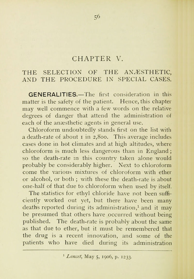 CHAPTER V. THE SELECTION OF THE ANAESTHETIC, AND THE PROCEDURE IN SPECIAL CASES. GENERALITIES.—The first consideration in this matter is the safety of the patient. Hence, this chapter may well commence with a few words on the relative degrees of danger that attend the administration of each of the anaesthetic agents in general use. Chloroform undoubtedly stands first on the list with a death-rate of about i in 2,800. This average includes cases done in hot climates and at high altitudes, where chloroform is much less dangerous than in England; so the death-rate m this country taken alone would probably be considerably higher. Next to chloroform come the various mixtures of chloroform with ether or alcohol, or both ; with these the death-rate is about one-half of that due to chloroform when used by itself. The statistics for ethyl chloride have not been suffi- ciently worked out yet, but there have been many deaths reported during its administration,' and it may be presumed that others have occurred without being published. The death-rate is probably about the same as that due to ether, but it must be remembered that the drug is a recent innovation, and some of the patients who have died during its administration ' La?icet, May 5, 1906, p. 1233.