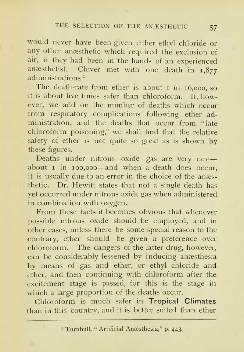 would never have been given either ethvl chloride or any other anesthetic which required the exclusion of air, if they had been in the hands of an experienced anaesthetist. Clover met with one death in 1,877 administrations.' The death-rate from ether is about i in 16,000, so it is about five times safer than chloroform. If, how- ever, we add on the number of deaths which occur from respiratory complications following ether ad- ministration, and the deaths that occur from  late chloroform poisoning, we shall find that the relative safety of ether is not quite so great as is shown by these figures. Deaths under nitrous oxide gas are very rare— about I in 100,000—and when a death does occur, it is usually due to an error in the choice of the anaes- thetic. Dr. Hewitt states that not a single death has yet occurred under nitrous oxide gas when administered in combination with oxygen. From these facts it becomes obvious that whenever possible nitrous oxide should be employed, and in other cases, unless there be some special reason to the contrary, ether should be given a preference over chloroform. The dangers of the latter drug, however, can be considerably lessened by inducing anaesthesia by means of gas and ether, or ethyl chloride and ether, and then continuing with chloroform after the excitement stage is passed, for this is the stage in which a large proportion of the deaths occur. Chloroform is much safer in Tropical Climates than in this country, and it is better suited than ether ' Turnbull, ' Artificial Anesthesia, p. 443.