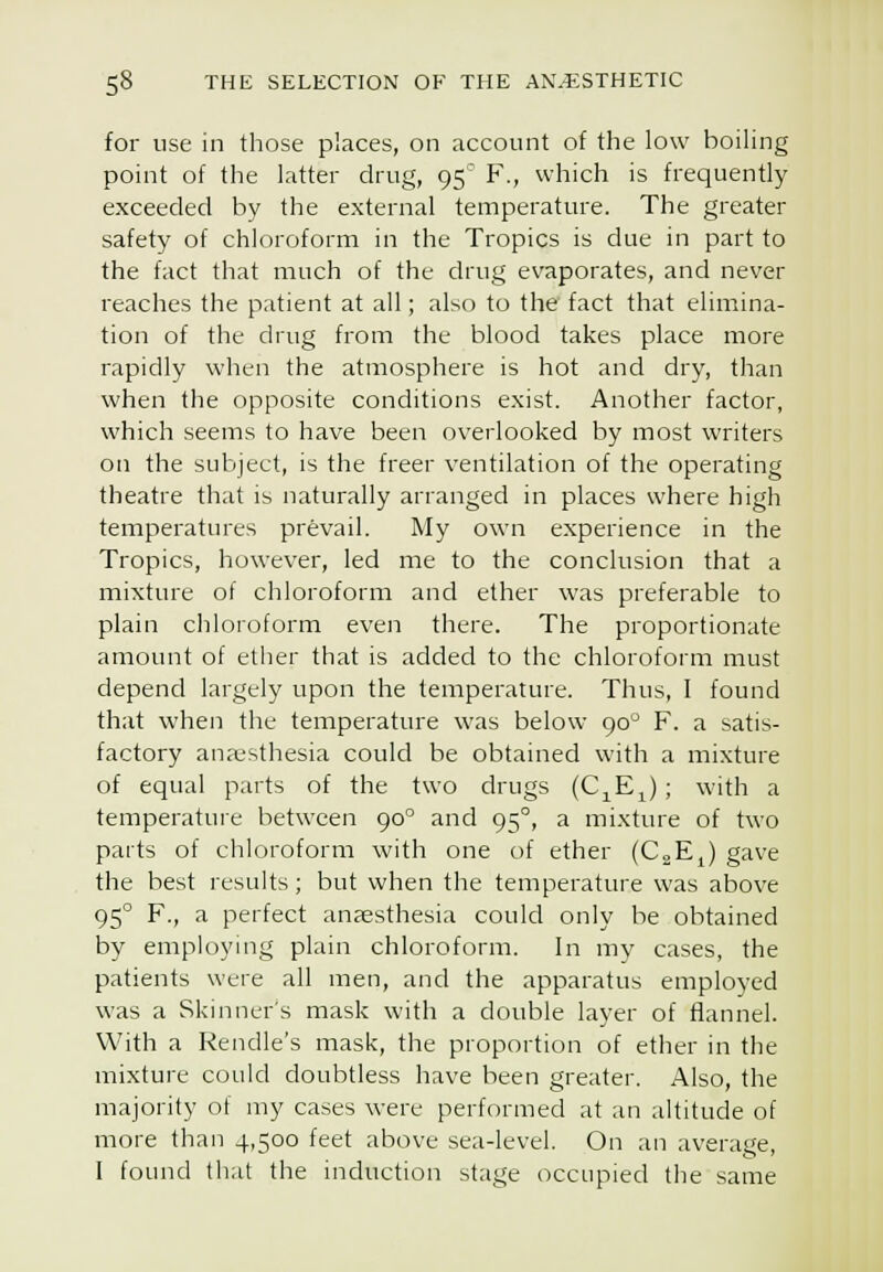 for use in those places, on account of the low boiling point of the latter drug, 95 F., which is frequently exceeded by the external temperature. The greater safety of chloroform in the Tropics is due in part to the fact that much of the drug evaporates, and never reaches the patient at all; also to the fact that elimina- tion of the drug from the blood takes place more rapidly when the atmosphere is hot and dry, than when the opposite conditions exist. Another factor, which seems to have been overlooked by most writers on the subject, is the freer ventilation of the operating theatre that is naturally arranged in places where high temperatures prevail. My own experience in the Tropics, however, led me to the conclusion that a mixture of chloroform and ether was preferable to plain chloioform even there. The proportionate amount of ether that is added to the chloroform must depend largely upon the temperature. Thus, I found that when the temperature was below 90^ F. a satis- factory anaesthesia could be obtained with a mixture of equal parts of the two drugs (C^E^); with a temperature between 90° and 95°, a mixture of two parts of chloroform with one of ether (CaE^) gave the best results; but when the temperature was above 95° F., a perfect anaesthesia could only be obtained by employing plain chloroform. In my cases, the patients were all men, and the apparatus employed was a Skinners mask with a double layer of flannel. With a Reiidle's mask, the proportion of ether in the mixture could doubtless have been greater. Also, the majority of my cases were performed at an altitude of more than 4,500 feet above sea-level. On an average, I found that the induction stage occupied the same