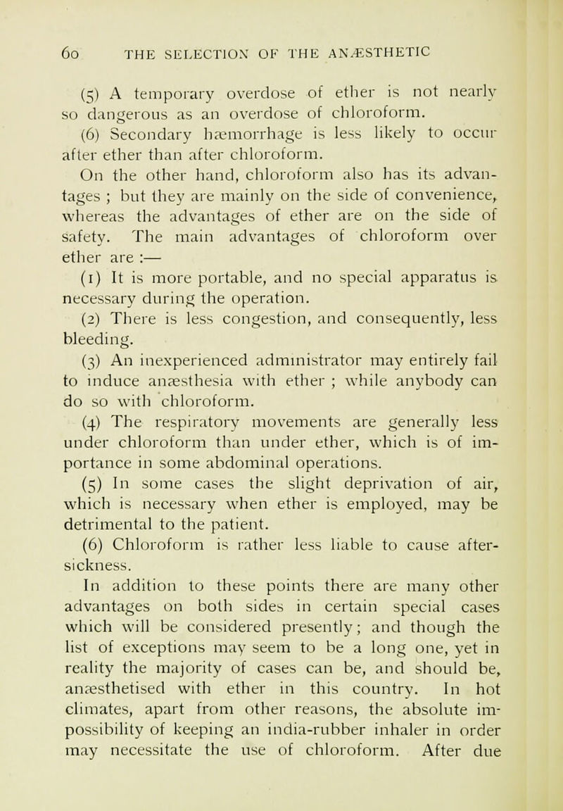 (5) A temporary overdose of ether is not nearly so dangerous as an overdose of chloroform. (6) Secondary haemorrhage is less likely to occur after ether than after chloroform. On the other hand, chloroform also has its advan- tages ; but they are mainly on the side of convenience, whereas the advantages of ether are on the side of safety. The main advantages of chloroform over ether are :— (i) It is more portable, and no special apparatus is necessary during the operation. (2) There is less congestion, and consequently, less bleeding. (3) An inexperienced admmistrator may entirely fail to mduce anaesthesia with ethei ; while anybody can do so with chloroform. (4) The respiratory movements are generally less under chloroform than under ether, which is of im- portance in some abdominal operations. (5) In some cases the slight deprivation of air, which is necessary when ether is employed, may be detrimental to the patient. (6) Chloroform is rather less liable to cause after- sickness. In addition to these points there are many other advantages on both sides in certain special cases which will be considered presently; and though the list of exceptions may seem to be a long one, yet in reality the majority of cases can be, and should be, anaesthetised with ether in this country. In hot climates, apart from other reasons, the absolute im- possibility of keeping an india-rubber inhaler in order may necessitate the use of chloroform. After due