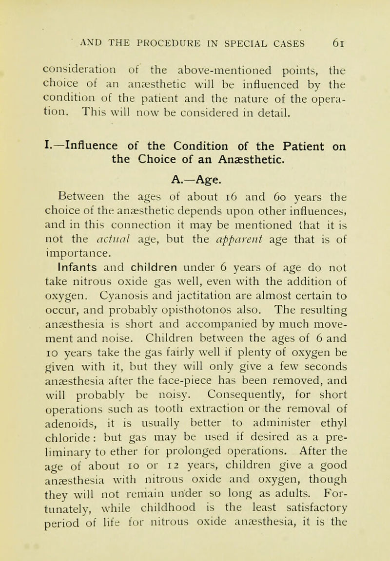 consideration of the above-mentioned points, the choice of an anaesthetic will be influenced by the condition of the patient and the nature of the opera- tion. This will now be considered in detail. I.—Influence of the Condition of the Patient on the Choice of an Anaesthetic. A.—Age. Between the ages of about i6 and 60 years the choice of the anaesthetic depends upon other influences, and in this connection it may be mentioned that it is not the actual age, but the apparent age that is of importance. Infants and children under 6 years of age do not take nitrous oxide gas well, even with the addition of oxygen. Cyanosis and jactitation are almost certain to occur, and probably opisthotonos also. The resulting anaesthesia is short and accompanied by much move- ment and noise. Children between the ages of 6 and 10 years take the gas fairly well if plenty of oxygen be given with it, but they will only give a few seconds anaesthesia after the face-piece has been removed, and will probably be noisy. Consequently, for short operations such as tooth extraction or the removal of adenoids, it is usually better to administer ethyl chloride: but gas may be used if desired as a pre- liminary to ether for prolonged operations. After the age of about 10 or 12 years, children give a good anaesthesia with nitrous oxide and oxygen, though they will not remain under so long as adults. For- tunately, while childhood is the least satisfactory period of life f(.)r nitrous oxide anesthesia, it is the