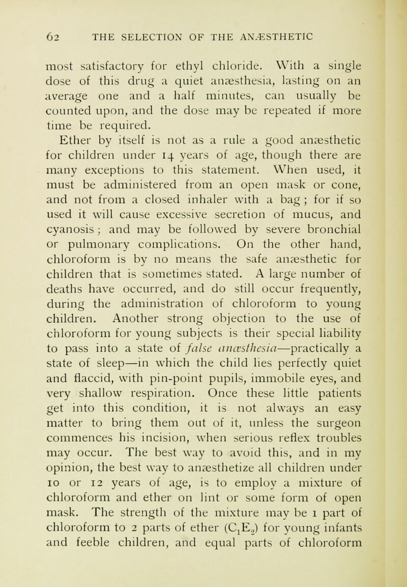 most satisfactory for ethyl chloride. With a single dose of this drug a quiet anaesthesia, lasting on an average one and a half minutes, can usually be counted upon, and the dose may be repeated if more time be required. Ether by itself is not as a rule a good anassthetic for children under 14 years of age, though there are many exceptions to this statement. When used, it must be administered from an open mask or cone, and not from a closed inhaler with a bag ; for if so used it will cause excessive secretion of mucus, and cyanosis; and may be followed by severe bronchial or pulmonary complications. On the other hand, chloroform is by no means the safe anaesthetic for children that is sometimes stated. A large number of deaths have occurred, and do still occur frequently, during the administration of chloroform to young children. Another strong objection to the use of chloroform for young subjects is their special liability to pass into a state of false anccstJwsia—practically a state of sleep—in which the child lies perfectly quiet and flaccid, with pin-point pupils, immobile eyes, and very shallow respiration. Once these little patients get into this condition, it is not always an easy matter to bring them out of it, unless the surgeon commences his incision, when serious reflex troubles may occur. The best way to avoid this, and in my opinion, the best way to anaesthetize all children under 10 or 12 years of age, is to employ a mixture of chloroform and ether on lint or some form of open mask. The strength of the mixture may be 1 part of chloroform to 2 parts of ether (CjE.,) for young infants and feeble children, and equal parts of chloroform