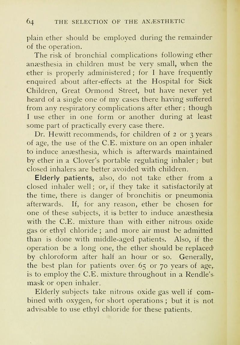 plain ether should be employed during the remainder of the operation. The risk of bronchial complications following ether anaesthesia in children must be very small, when the ether is properly administered ; for I have frequently- enquired about after-effects at the Hospital for Sick Children, Great Ormond Street, but have never yet heard of a single one of my cases there having suffered from any respiratory complications after ether; though I use ether in one form or another during at least some part of practically every case there. Dr. Hewitt recommends, for children of 2 or 3 years of age, the use of the C.E. mi.xture on an open inhaler to induce anfesthesia, which is afterwards maintained by ether in a Clover's portable regulating inhaler; but closed inhalers are better avoided with children. Elderly patients, also, do not take ether from a closed inhaler well; or, if they take it satisfactorily at the time, there is danger of bronchitis or pneumonia afterwards. If, for any reason, ether he chosen for one of these subjects, it is better to induce anaesthesia with the C.E. mi.xture than with either nitrous oxide- gas or ethyl chloride ; and more air must be admitted than is done with middle-aged patients. Also, if the operation be a long one, the ether should be replaced' by chloroform after half an hour or so. Generally, the best plan for patients over 65 or 70 years of age,, is to employ the C.E. mixture throughout in a Rendle's mask or open inhaler. Elderly subjects take nitrous oxide gas well if com- bined with oxygen, for short operations ; but it is not advisable to use ethyl chloride for these patients.