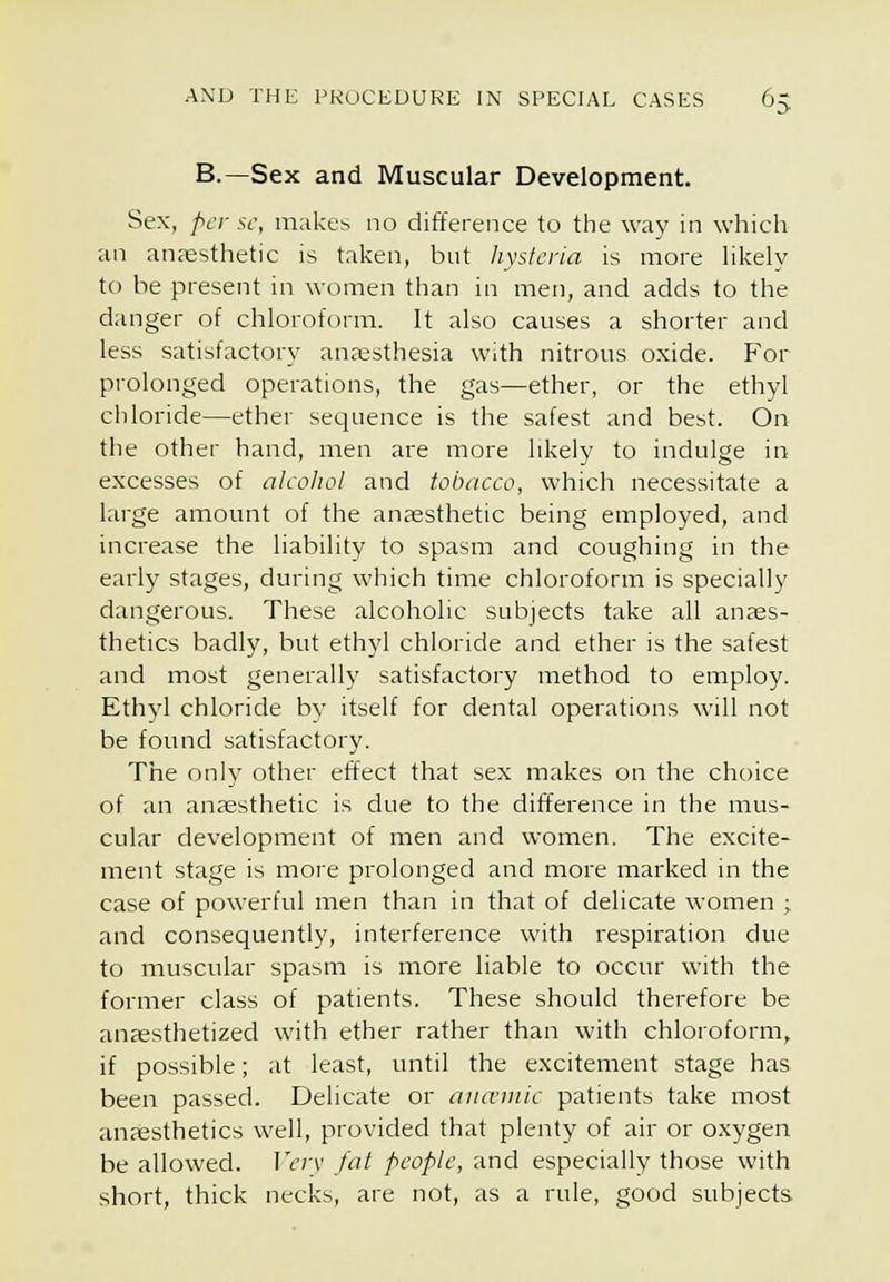 B.—Sex and Muscular Development. Sex, per sc, makes no difference to the way in whicli an an;esthetic is taken, but Iivstcria is more likely to he present in women than in men, and adds to the danger of chloroform. It also causes a shorter and less satisfactory anaesthesia With nitrous oxide. For prolonged operations, the gas—ether, or the ethyl chloride—ether sequence is the safest and best. On the other hand, men are more likely to indulge in excesses of alcoJiol and tobacco, which necessitate a large amount of the anaesthetic being employed, and increase the liability to spasm and coughing in the early stages, during which time chloroform is specially dangerous. These alcoholic subjects take all anaes- thetics badly, but ethyl chloride and ether is the safest and most generally satisfactory method to employ. Ethj'l chloride bj' itself for dental operations will not be found satisfactory. The only other effect that sex makes on the choice of an anaesthetic is due to the difference in the mus- cular development of men and women. The excite- ment stage is more prolonged and more marked in the case of powerful men than in that of delicate women ; and consequently, interference with respiration due to muscular spasm is more liable to occur with the former class of patients. These should therefore be anaesthetized with ether rather than with chloroform, if possible; at least, until the excitement stage has been passed. Delicate or aiuviiiic patients take most anaesthetics well, provided that plenty of air or oxygen be allowed. IV;v fut people, and especially those with short, thick necks, are not, as a rule, good subjects