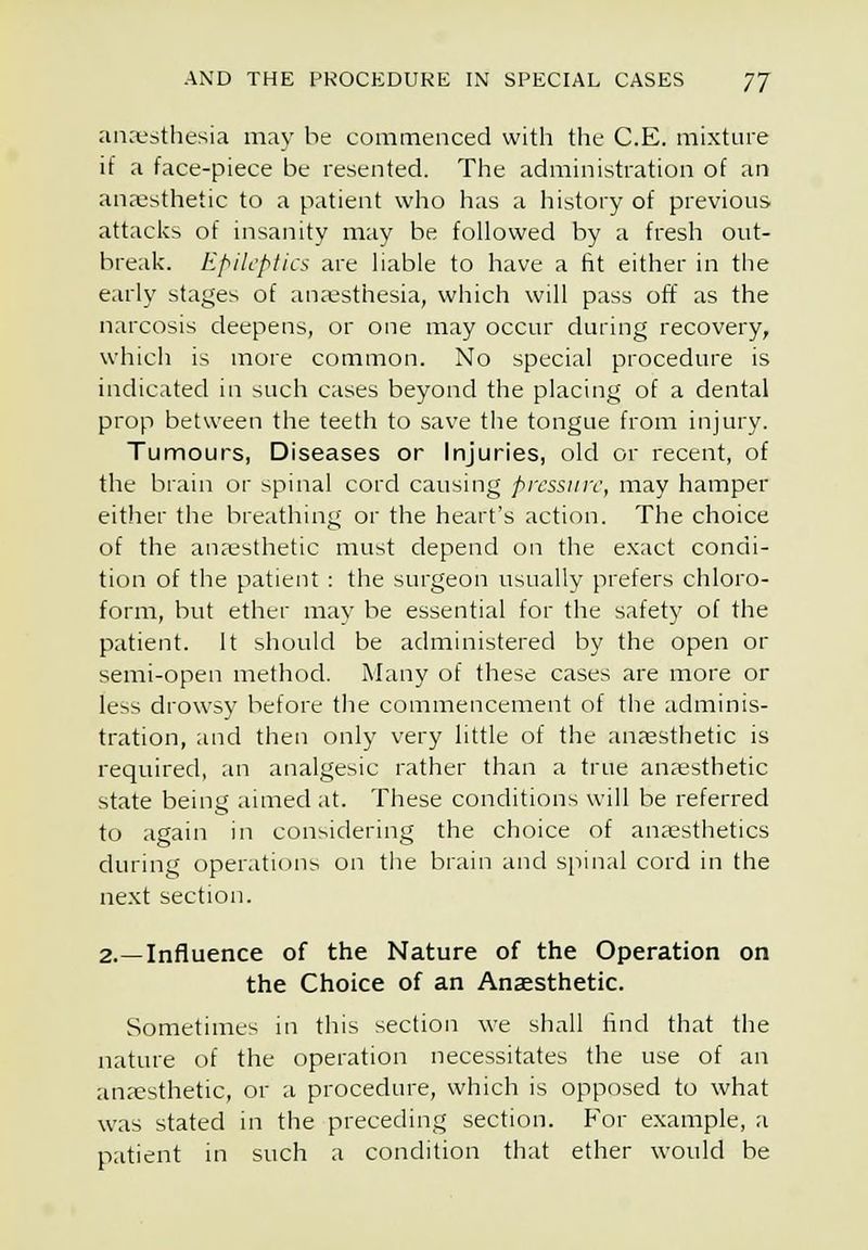 anx'sthesia may be commenced with the C.E. mixture if a face-piece be resented. The administration of an anaesthetic to a patient who has a history of previous attacks of insanity may be followed by a fresh out- break. Epilcpfics are liable to have a fit either in the early stages of an;tsthesia, which will pass off as the narcosis deepens, or one may occur during recovery, which is more common. No special procedure is indicated in such cases beyond the placing of a dental prop between the teeth to save the tongue from injury. Tumours, Diseases or Injuries, old or recent, of the brain or spinal cord causing pressure, may hamper either the breathing or the heart's action. The choice of the anaesthetic must depend on the e.xact condi- tion of the patient : the surgeon usually prefers chloro- form, but ether may be essential for the safety of the patient. It should be administered by the open or semi-open method. Many of these cases are more or less drowsy before the commencement of the adminis- tration, and then only very little of the anaesthetic is required, an analgesic rather than a true anaesthetic state being aimed at. These conditions will be referred to again in considering the choice of an;«sthetics during operations on the brain and spinal cord in the next section. 2.—Influence of the Nature of the Operation on the Choice of an Anaesthetic. Sometimes in this section we shall find that the nature of the operation necessitates the use of an anaesthetic, or a procedure, which is opposed to what was stated in the preceding section. For example, a patient in such a condition that ether would be