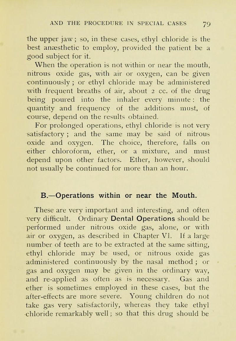 1he upper jaw ; so, in these cases, ethyl chloride is the best anaesthetic to employ, provided the patient be a good subject for it. When the operation is not within or near the mouth, nitrous oxide gas, with air or oxygen, can be given continuously ; or ethyl chloride may be administered with frequent breaths of air, about 2 cc. of the drug being poured into the inhaler every minute : the quantity and frequency of the additions must, of course, depend on the results obtained. For prolonged operations, ethyl chloride is not very satisfactory ; and the same may be said of nitrous oxide and oxygen. The choice, therefore, falls on either chloroform, ether, or a mixture, and must depend upon other factors. Ether, however, should not usually be continued for more than an hour. B.—Operations within or near the Mouth. These are very important and interesting, and often very difficult. Ordinary Dental Operations should be performed under nitrous oxide gas, alone, or with air or oxygen, as described in Chapter VI. If a large number of teeth are to be extracted at the same sitting, ethyl chloride may be used, or nitrous oxide gas administered continuously by the nasal method ; or gas and oxygen may be given in the ordinary wav, and re-applied as often as is necessary. Gas and ether is sometimes employed in these cases, but the after-effects are more severe. Young children do not take gas very satisfactorily, whereas they take ethyl chloride remarkably well; so that this drug should be