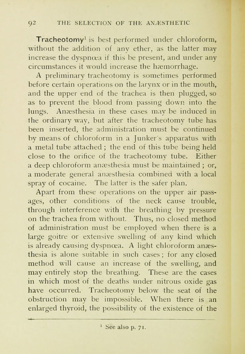 Tracheotomy' is best performed under chloroform, without tile addition of any ether, as the latter may- increase the dyspncta if this be present, and under any circumstances it would increase the hfemorrhage. A preliminary tracheotomy is sometimes performed before certain operations on the larynx or in the mouth, and the upper end of the trachea is then plugged, so as to prevent the blood from passing down into the lungs. Anaesthesia in these cases may be induced in the ordinary way, but after the tracheotomy tube has been inserted, the administration must be continued by means of chloroform in a Junker's apparatus with a metal tube attached ; the end of this tul^e being held close to the orifice of the tracheotomy tube. Either a deep chloroform anresthesia must be maintained ; or, a moderate general ana-sthesia comliined with a local spray of cocaine. The latter is the safer plan. Apart from these operations on the upper air pass- ages, other conditions of the neck cause trouble, through interference with the breathing by pressure on the trachea from without. Thus, no closed method of administration must be employed when there is a large goitre or extensive swelling of any kind which is already causing dyspnoea. A light chloroform anaes- thesia is alone suitable in such cases; for any closed method will cause an increase of the swelling, and may entirely stop the breathing. These are the cases in which most of the deaths under nitrous oxide gas have occurred. Tracheotomy below the seat of the obstruction may be impossible. When there is an enlarged thyroid, the possibility of the existence of the