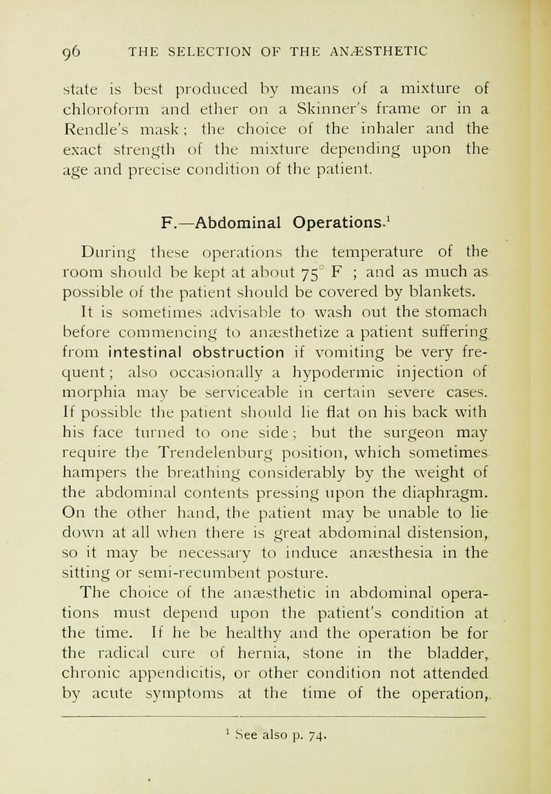 state is best produced by means of a mixture of chloroform and etlier on a Skinner's frame or in a Rendle's mask; the choice of the inhaler and the exact strength of the mixture depending upon the age and precise condition of the patient. F.—Abdominal Operations.' During these operations the temperature of the room should be kept at about 75 F ; and as much as possible of tlie patient should be covered by blankets. It is sometimes advisable to wash out the stomach before commencing to anfesthetize a patient suffering from intestinal obstruction if vomiting be very fre- quent ; also occasionally a hypodermic injection of morphia may be serviceable in certain severe cases. If possible the patient should lie flat on his back with his face turned to one side; but the surgeon may require the Trendelenburg position, which sometimes hampers the breathing considerably by the weight of the abdominal contents pressing upon the diaphragm. On the other hand, the patient may be unable to lie down at all when there is great abdominal distension, so it may be necessary to induce anaesthesia in the sitting or semi-recumbent posture. The choice of the anaesthetic in abdominal opera- tions must depend upon the patient's condition at the time. If he be healthy and the operation be for the radical cure of hernia, stone in the bladder, chronic appendicitis, or other condition not attended by acute symptoms at the time of the operation,.