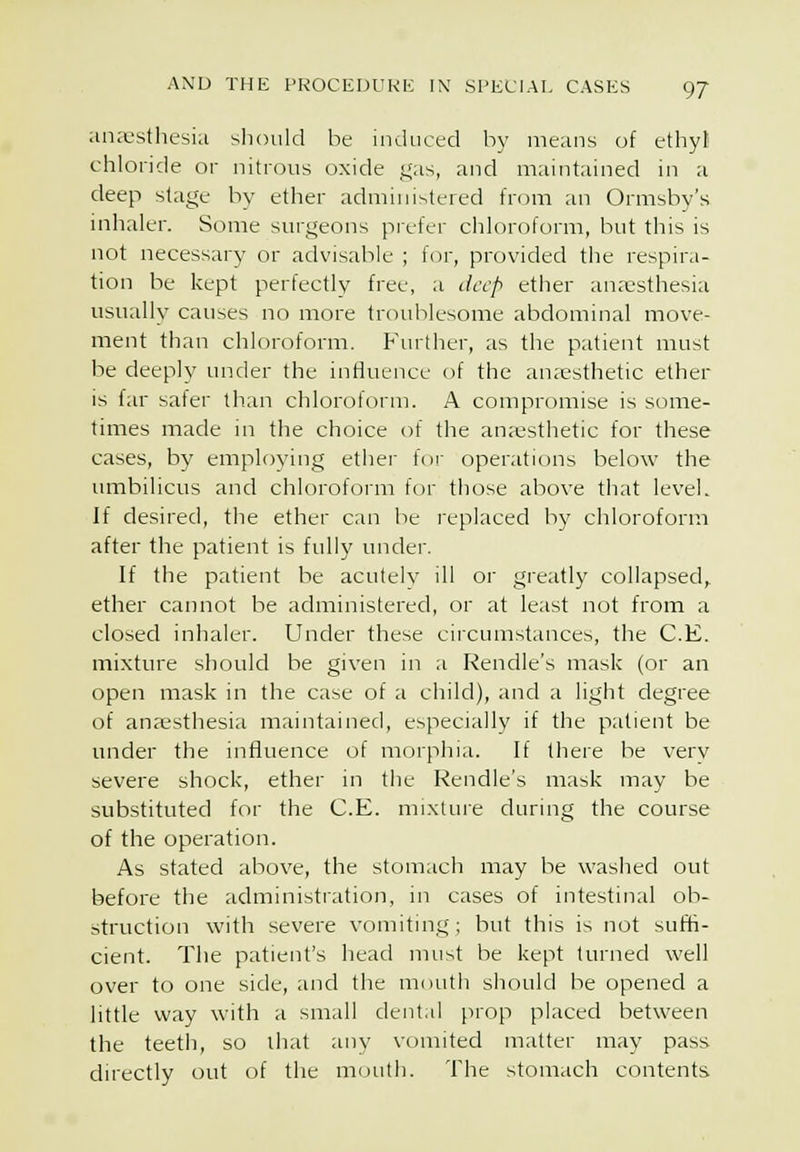 ana-stliesia sliould be induced b)' means of ethyli chloride or nitrous oxide gas, and maintained in a deep stage by ether administered from an Ormsby's inhaler. Some surgeons pi'efer chloroform, but this is not necessary or advisable ; for, provided the respira- tion be kept perfectly free, a deep ether anaesthesia usually causes no more troublesome abdominal move- ment than chloroform. Further, as the patient must be deeply under the influence of the anassthetic ether is far safer than chloroform. A compromise is some- times made in the choice of the anaesthetic for these cases, by employing ethei- for operations below the umbilicus and chloroform f(jr those above that level. If desired, the ether can be replaced by chloroform after the patient is fully under. If the patient be acutely ill or greatly collapsed, ether cannot be administered, or at least not from a closed inhaler. Under these circumstances, the C.E. mixture should be given in a Rendle's mask (or an open mask in the case of a child), and a light degree of anaesthesia maintained, especially if the patient be under the influence of morphia. If there be verv severe shock, ether in the Rendle's mask may be substituted for the C.E. mixture during the course of the operation. As stated above, the stomach may be washed out before the administration, in cases of intestinal ob- struction with severe vomiting; but this is not suffi- cient. The patient's head must be kept turned well over to one side, and the mouth should be opened a little way with a small dental prop placed between the teetli, so that any vomited matter may pass dn'ectly out of the mouth. The stomach contents
