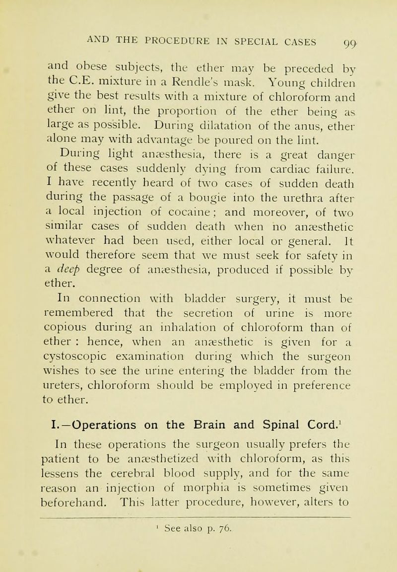 and obese subjects, the ether may be preceded by the C.E. mixture in a Rendle's mask. Young children give the best results witli a mixture of chloroform and ether on lint, the proportion of the ether being as large as possible. Duruig dilatation of the anus, ether alone may with advantage be poured on the lint. During light anaesthesia, there is a great danger of these cases suddenly dying from cardiac failure. I have recently heard of two cases of sudden death during the passage of a bougie into the urethra after a local injection of cocaine; and moreover, of two similar cases of sudden death when no anajsthetic whatever had been used, either local or general. It would therefore seem that wc must seek for safety in a deep degree of antesthesia, produced if possible by ether. In connection with bladder surgery, it must be remembered that the secretion of urine is more copious during an inhalation of chloroform than of ether : hence, when an anresthetic is given for a cystoscopic examination during which the surgeon wishes to see the urine entering the bladder from the ureters, chloroform shiiuld be employed in preference to ether. I.—Operations on the Brain and Spinal Cord.' In these operations the surgeon usual!}' prefers the patient to be ana-sthetized with chloroform, as this lessens the cerebral blood supply, and for the same reason an injection of morphia is sometimes given beforehand. This latter procedure, however, alters to