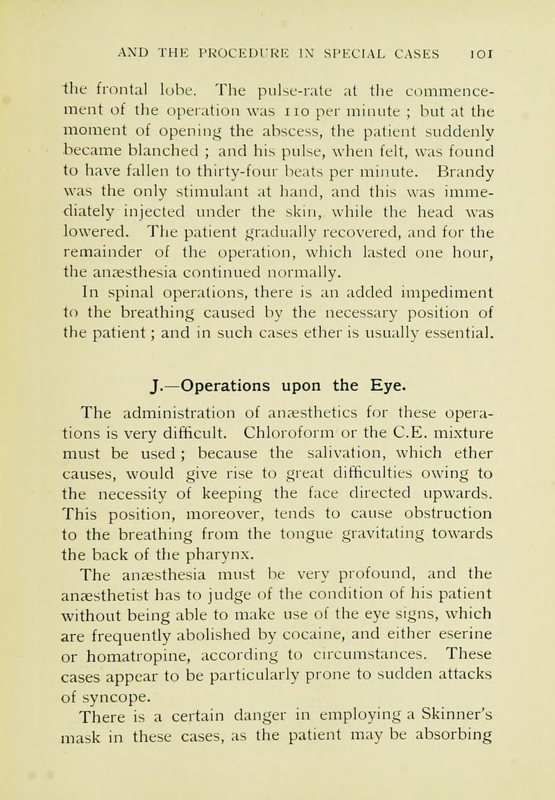 the frontal lohe. The pulse-rate at tlie eoinmence- ment of the opeiation was no per minute ; but at the moment of opening the abscess, the patient suddenly became blanched ; and his pulse, when felt, was found to have fallen to thirty-four beats per minute. Brandy was the only stimulant at hand, and this was imme- diately injected under the skin, while the head was lowered. The patient _i;radually recovered, and for the remainder of the operation, which lasted one hour, the anaesthesia continued normally. In spinal operations, there is an added impediment to the breathing caused l)y the necessary position of the patient; and in such cases ether is usually essential. J.—Operations upon the Eye. The administration of anesthetics for these opera- tions is very difficult. Chloroform or the C.E. mixture must be used; because the salivation, which ether causes, would give rise to great difficulties owing to the necessity of keeping the face directed upwards. This position, moreover, tends to cause obstruction to the breathing from the tongue gravitating towards the back of the pharynx. The anaesthesia must he very profound, and the anaesthetist has to judge of the condition of his patient without being able to make use of the eye signs, which are frequently abolished by cocaine, and either eserine or homatropine, according to cnxumstances. These cases appear to be particularly prone to sudden attacks of syncope. There is a certain danger in employing a Skinner's mask in these cases, as the patient may be absorbing