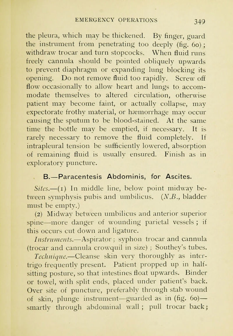 the plcuni, which may be thickened. By finger, guard the instrument from penetrating too deeply (fig. 60); withdraw trocar and turn stopcocks. When fluid runs freely cannula should be pointed obliquely upwards to prevent diaphragm or e.xpanding lung blocking its opening. Do not remove fluid too rapidly. Screw off flow occasionalh' to allow heart and lungs to accom- modate themselves to altered circulation, otherwise patient may become faint, or actually collapse, may expectorate frothy material, or haemorrhage may occur causing the sputum to he blood-stained. At the same time the bottle may be emptied, if necessarv. It is rarely necessary to remove the fluid completely. If intrapleural tension be sufficiently lowered, absorption of remaining fluid is usually ensured. Finish as in exploratory puncture. B.—Paracentesis Abdominis, for Ascites. Sites.—(i) In middle line, below point midway be- tween symphysis pubis and lunbilicus. (N.B., bladder must be empty.) (2) Midwav between umbilicus and anterior superior spine—more danger of wounding parietal vessels ; if this occurs cut down and ligature. lusiriiiuciits.—Aspirator; syphon trocar and cannula (trocar and cannula crowquil in size) ; Southey's tubes. Technique.—Cleanse skin very thoroughly as inter- trigo frequently present. Patient propped up in half- sitting posture, so that intestines float upwards. Binder or towel, with split ends, placed under patient's back. Over site of puncture, preferably through stab wound of skin, plunge instrument—guarded as in (fig. 60)— smartlv through abdominal wall ; pull trocar back;