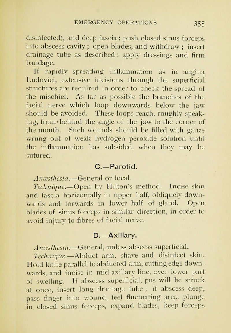 disinfected), and deep fascia: push closed sinus forceps into abscess cavity; open blades, and withdraw ; insert drainage tube as described ; apply dressings and firm bandage. If rapidly spreading inflammation as in angina Ludovici, extensive incisions through the superficial structures are required in order to check the spread of the mischief. As far as possible the branches of the facial nerve which loop downwards below the jaw should be avoided. These loops reach, roughly speak- ing, from-behind the angle of the jaw to the corner of the mouth. Such wounds should be filled with gauze wrung out of weak hydrogen peroxide solution until the inflammation has subsided, when they may be sutured. C—Parotid. Aiuvstlu'sia.—General or local. Technique.—Open by Hilton's method. Incise skin and fascia horizontally in upper half, obliquely down- wards and forwards in lower half of gland. Open blades of sinus forceps in similar direction, in order to avoid injury to fibres of facial nerve. D.—Axillary. Anaesthesia.—General, unless abscess superficial. Technique.—Abduct arm, shave and disinfect skin. Hold knife parallel to abducted arm, cutting edge down- wards, and incise in mid-axillary hne, over lower part of swelling. If abscess superficial, pus will be struck at once, insert long drainage tube ; if abscess deep, pass finger into wound, feel fluctuating area, plunge in closed sinus forceps, expand blades, keep forceps