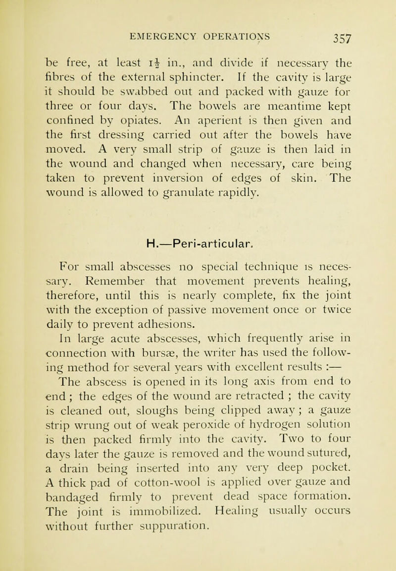 he free, at least i^^ in., and divide if necessary the fibres of the external sphincter. If the cavity is large it should be swabbed out and packed with gauze for three or four days. The bowels are meantime kept confined by opiates. An aperient is then given and the first dressing carried out after the bowels have moved. A very small strip of gauze is then laid in the U'ound and changed when necessary, care being taken to prevent inversion of edges of skin. The wound is allowed to granulate rapidly. H.—Peri-articular. For small abscesses no special technique is neces- sary. Remember that movement prevents healing, therefore, until this is nearly complete, fix the joint with the exception of passive movement once or twice daily to prevent adhesions. In large acute abscesses, which frequently arise in connection with bursas, the wu-iter has used the follow- ing method for several years with excellent results :— The abscess is opened in its long axis from end to end; the edges of the wound are retracted ; the cavity is cleaned out, sloughs being clipped away ; a gauze strip wrung out of weak peroxide of hydrogen solution is then packed firmly into the cavity. Two to four days later the gauze is removed and the wound sutured, a drain being inserted into any very deep pocket. A thick pad of cotton-wool is applied over gauze and bandaged firmly to prevent dead space formalion. The joint is immobilized. Healing usually occurs without further suppuration.
