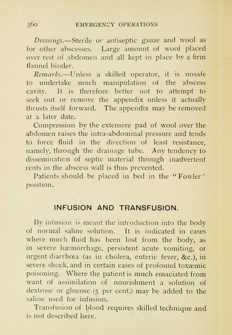 Dressings.—Sterile or antiseptic gauze and wool as for other abscesses. Large amount of wool placed over rest of abdomen and all kept in place by a firm flannel binder. Remarks.—Unless a skilled operator, it is unsafe to undertake much manipulation of the abscess cavity. It is therefore better not to attempt to seek out or remove the appendix unless it actually tJHusts itself forward. The appendix mav be removed at a later date. Compression by the extensive pad of wool over the abdomen raises the intra-abdominal pressure and tends to force fluid in the direction of least resistance, namely, through the drainage tube. Any tendency to dissemination of septic material through inadvertent rents in the abscess wall is thus prevented. Patients should be placed in bed in the Fowler position. INFUSION AND TRANSFUSION. By infusion is meant tlie introduction into the body of normal saline solution. It is indicated in cases where much fluid has been lost from the body, as in severe liaemorrhage, persistent acute vomiting, or urgent diarrhoea (as in cholera, enteric fever, &c.), in severe shock, and in certain cases of profound toxsemic poisoning. Where the patient is much emaciated from want of assimilation of nourishment a solution of dextrose or glucose (5 per cent.) may be added to the saline used for infusion. Transfusion of blood requires skilled technique and is not described here.