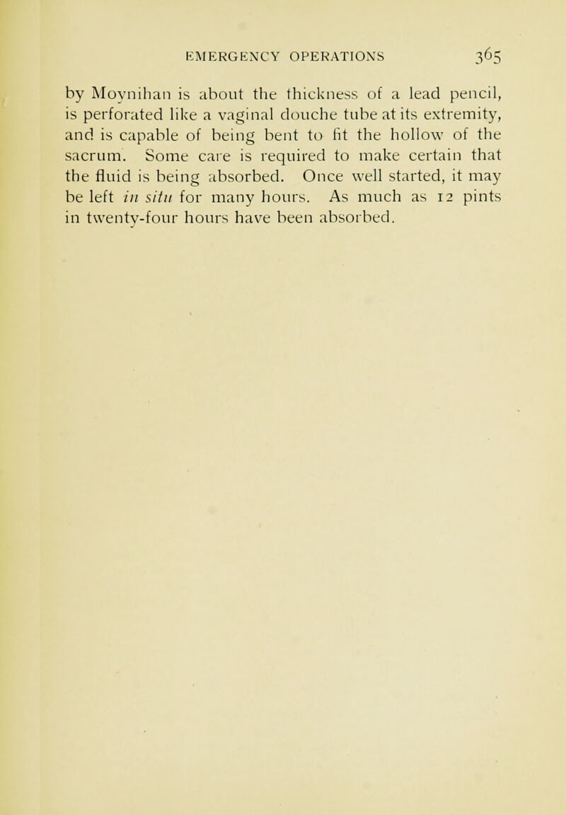 by Moynihan is about the thickness of a lead pencil, is perforated like a vaginal douche tube at its extremity, and is capable of being bent to fit the hollow of the sacrum. Some care is required to make certain that the fluid is being absorbed. Once well started, it may be left in situ for many hours. As much as 12 pints in twenty-four hours have been absorbed.