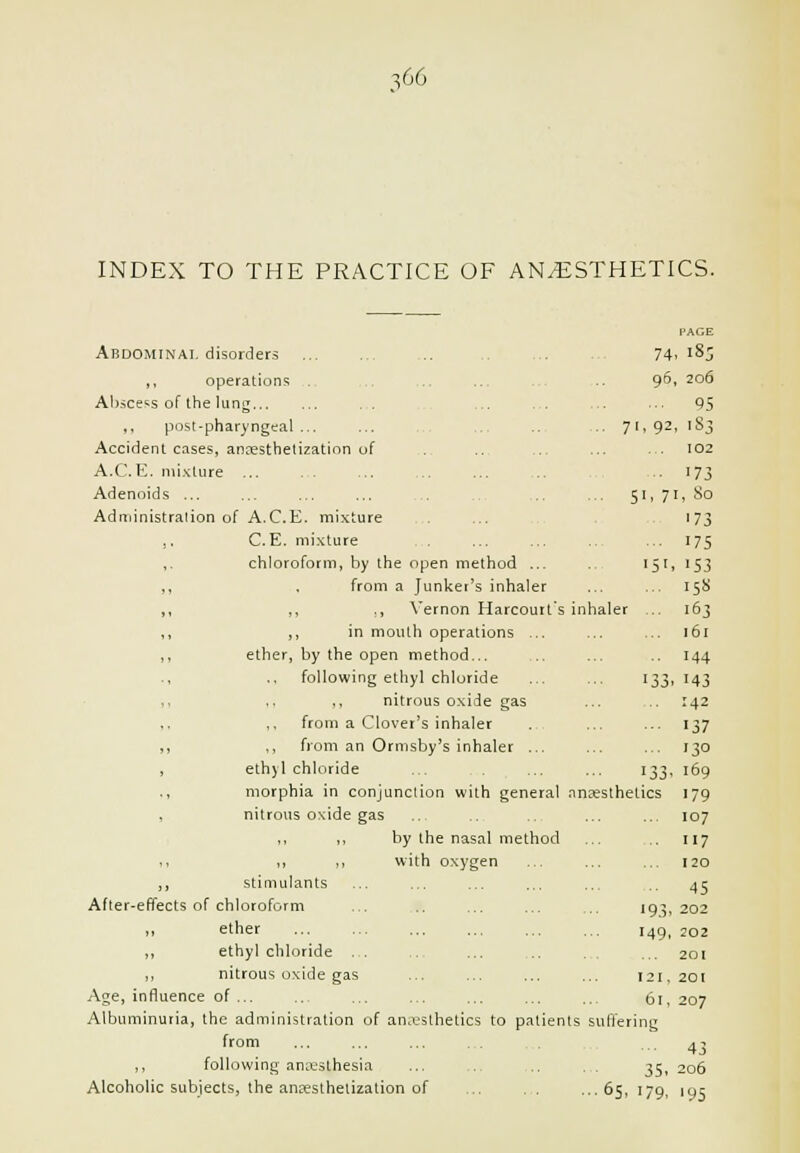 INDEX TO THE PRACTICE OF ANAESTHETICS. Abdominal disorders ,, operations Abscess of Ihe lung . . ,, , . ,, post-pharyngeal ... Accident cases, ancesthelization uf A.C.E. mi.Klure ... Adenoids ... Administration of A.C.E. mixture J, C.E. mi.-cture ,. chloroform, by the open method ... ,, . from a Junker's inhaler ,, ,, ., Vernon Harcourt's inhaler ,, ,, in mouth operations ... ,, ether, by the open method... ., ., following ethyl chloride ,, ,. ,, nitrous o,\ide gas ,. ,, from a Clover's inhaler ,, ,, from an Ormsby's inhaler ... , ethyl chloride ., morphia in conjunction with general nnfesthetics , nitrous oxide gas ,, ,, by the nasal method ,, ., M with oxygen ,, stimulants After-effects of chloroform ,, ether ,, ethyl chloride . . ,, nitrous oxide gas Age, influence of ... Albuminuria, the administration of an.vsthetics to patients suffering from ... ... ... .,, 4 j ,, following anesthesia ... .. 35, 206 Alcoholic subjects, the ansesthelization of ... , . ...65, 179, 195 PAGE 74 ,183 96, , 206 95 71. 92 ,183 102 173 51. T [, So 173 175 15'. '53 15S x ... 163 161 144 133. 143 142 137 130 133. 169 letics 179 107 117 120 45 193. 202 149. 202 201 121, 201 61, 207