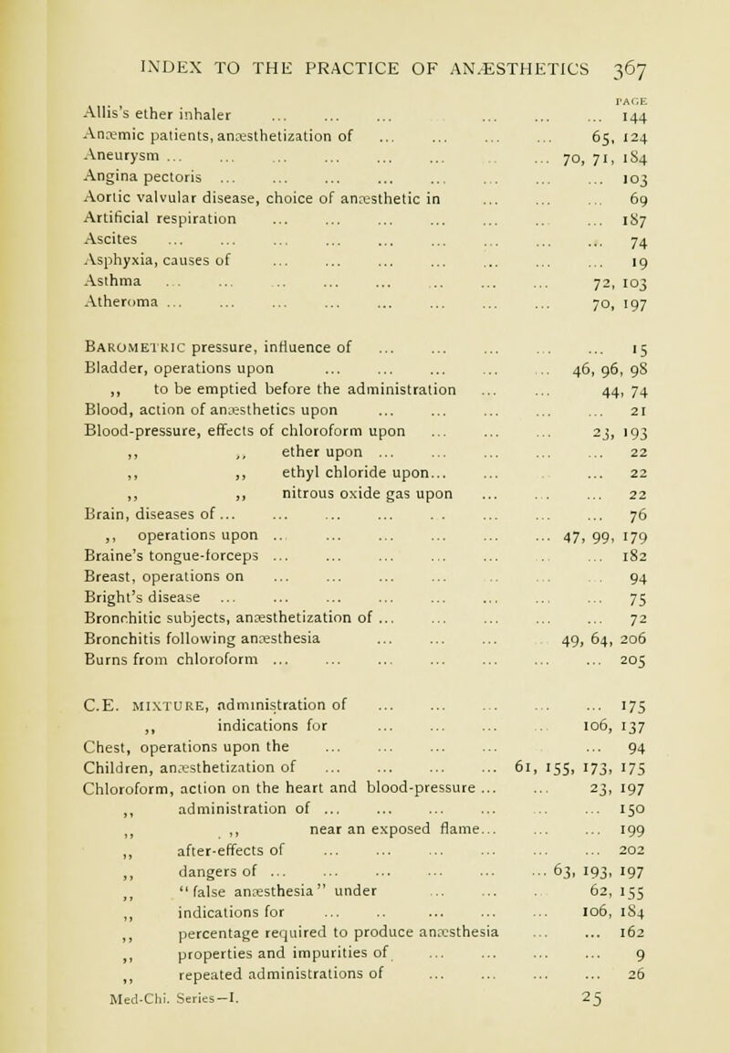 AUis's ether inhaler Anremic patients, anoesthetization of Aneurysm ... Angina pectoris ... Aortic valvular disease, choice of anaesthetic in Artificial respiration Ascites Asphyxia, causes of Asthma Atheroma ... 6S 70, 71 rAGE 144 , 124 1S4 103 69 187 74 >9 , 103 i 197 Barometric pressure, inHuence of Bladder, operations upon ,, to be emptied before the administration Blood, action of aniiesthetics upon Blood-pressure, effects of chloroform upon ,, ,, ether upon ... ,, ,, ethyl chloride upon... ,, ,, nitrous oxide gas upon Brain, diseases of... ,, operations upon .. Braine's tongue-forceps ... Breast, operations on Bright's disease Bronr.hitic subjects, anoesthetization of .., Bronchitis following anaesthesia Burns from chloroform ... ... 15 46, 96, 98 44. 74 21 2J, 193 22 22 22 ... 76 47. 99. 179 ... 182 ■ 94 ... 75 72 49, 64, 205 ... 205 C.E. Mi.XTURE, admmistration of ,, indications for Chest, operations upon the Children, anesthetization of Chloroform, action on the heart and blood-pressure ... ,, administration of ... ,^ ,, near an exposed flame... ,, after-effects of ,, dangers of ... false an^-esthesia  under ,, indications for percentage required to produce an^'csthesia ,1 properties and impurities of ,, repeated administrations of Med-Chl. Series—I. 61, 155. .63, 175 137 ... 94 '73. 175 23. 197 ... 150 ... 199 ... 202 193. 197 106, 62, 106, 25 15s 184 162 9 26