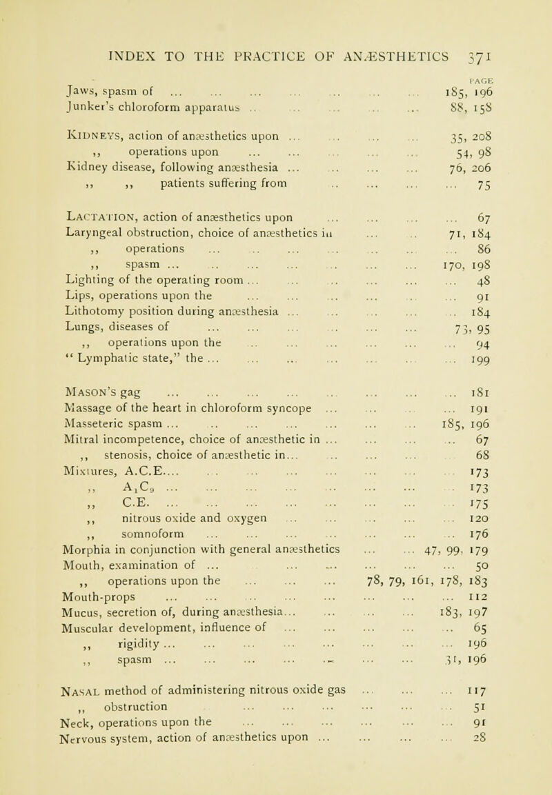 [■AGE Jaws, spasm of ... ... ... ... 1S5, 196 Junker's chloroform apparaiub .. .. . S8, 15S Kidneys, aciion of arKithetics upon ... .. ., 35,208 ,, operations upon ... ... ... ... 54, 98 Kidney disease, following ancesthesia ... ... ... 76,206 ,, ,, patients suffering from .. ... ... ... 75 Lactaiion, action of anaesthetics upon ... ... ... ... 67 Laryngeal obstruction, choice of anaesthetics ill ... 71,184 ,, operations ... .. ... . ... ... . . 86 ,, spasm ... 170, 198 Lighting of the operating room ... ... .. ... ... ... 48 Lips, operations upon the ... ... ... ... . ... 91 Lithotomy position during anaesthesia ... ... ... ... 184 Lungs, diseases of ... ... ... ... ... ... 73)95 ,, operations upon the ... ... ... ... ... 94  Lymphatic state, the... ... ... ... ... ... ... 199 Mason's gag 181 Massage of the heart in chloroform syncope ... ... ... 191 Masseteric spasm ... .. ... ... ... ... .. 1S5, 196 Mitral incompetence, choice of anresthetic in ... ... ... .. 67 ,, stenosis, choice of aniesthetic in... .. ... ... 68 Mi.xiures, A.C.E 173 A,C„ 173 C.E ;7S ,, nitrous oxide and o.\ygen .. .. ... ... . 120 ,, somnoform ... ... ... ... ... .. 176 Morphia in conjunction with general ancesthetics ... ... 47,99, 179 Mouth, examination of ... ... .... ... ... ... 50 ,, operations upon the 78, 79, 161, 178, i S3 Mouth-props ... ... .. 112 Mucus, secretion of, during anaisthesia... ... ... ... 183, 19? Muscular development, influence of ... ... ... ... 65 ,, rigidity... ... ... ... ... ... ... . 196 ,, spasm - 3r, 196 Nasal method of administering nitrous oxide gas ... 117 ,, obstruction ... . . ... ... ... . . 51 Neck, operations upon the gi Nervous system, action of ana;5thetics upon ... ... ... ... 28