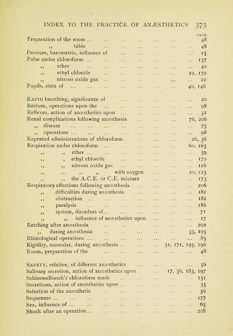 I'AGE Preparation of the room ,, table Pressure, barometric, influence of Pulse under chloroform ... ,, ether ,, ethyl chloride ,, nitrous oxide gas Pupils, stale of Rapid breathing, significance of Rectum, operations upon the Reflexes, action of ana;sthetics upon ... Renal complications following ancesthesia „ disease ,, operations ... Repeated administrations of chloroform Respiration under chloroform ,, ,, ether ... ,, , ethyl chloride ,, ,, nitrous oxide gas ,, ,, ,, ,, with oxygen ,, ,, the A.C.E. or C.E. mixture Respiratory affections following an^iesthesia ,, difficulties during anaesthesia ,, obstruction ... ,, paralysis ,, system, disorders of... ,, ,, influence of anresthetics upon Retching after anaesthesia ,, during anaesthesia Rhinological operations ... Rigidity, muscular, during anaesthesia ... Room, preparation of the Safety, relative, of different ana-sthetics Salivary secretion, action of anaesthetics upon Schimmelbusch's chloroform mask Secretions, action of anaesthetics upon Selection of the anaesthetic Sequences ... ... ... ... Sex, influence of ... Shock after an operation ... 48 15 ... 157 ... 40 22, 170 22 40, 146 36, I 32 76, 206 75 98 26,36 60, '65 59 170 116 20, 125 173 206 181 181 186 71 17 202 33. J9S 8S 195. 196 48 56 183, 197 151 35 56 177 65 208