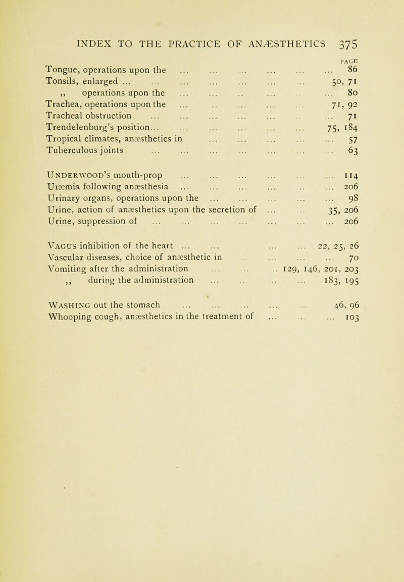 Tongue, operations upon the Tonsils, enlarged ... , . ,, operations upon the Trachea, operations upon the Tracheal obstruction Trendelenburg's position... Tropical climates, an^x^sthetics in Tuberculous joints Underwood's mouth-prop Uraemia following anesthesia Urinary organs, operations upon the Uiine, action of anaesthetics upon the secretion of Urine, suppression of Vagus inhibition of the heart ... Vascular diseases, choice of an:esthetic in Vomiting after the administration ,, during the administration I'AGE 86 50, 71 ... 80 71, 92 .. 71 75. 184 57 63 4 206 98 35. 206 206 . . 22, 25, 26 70 129, 146, 201, 203 183, 195 Washing out the stomach Whooping cough, anesthetics in the treatment of 46, 96 ■• 103