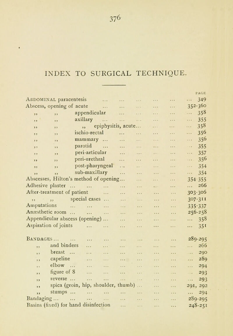 INDEX TO SURGICAL TECHNIQUE. Abdominal paracentesis Abscess, opening of acute appendicular axillary „ epiphysitis, acute. ischio-rectal mammary ... parotid peri-articular peri-urethral post-pharyngeal sub-maxillary Abscesses, Hilton's method of opening... Adhesive plaster ... After-treatment of patient ,, ,, special cases ... Amputations Anesthetic room ... Appendicular abscess (opening) ... Aspiration of joints Bandages... ,, and binders ,, breast ,, capeline ,, elbow ... ,, figure of 8 ,, reverse ... ,, spica (groin, hip, shoulder, thumb) . ,, stumps ... Bandaging ... Basins (fixed) for hand disinfection 352-360 ■■ 358 •■■ 355 ■■• 358 ■•• 356 ■■■ 356 ■ 355 ■■• 357 ■• 356 ■■ 354 ■•■ 354 354355 ... 266 303-306 307-311 335-337 256-258 ... 358 ••• 351 289-295 ...' 266 290 ... 289 ... 294 ■ 293 ■• 293 291, 292 ... 294 289-295 248-251