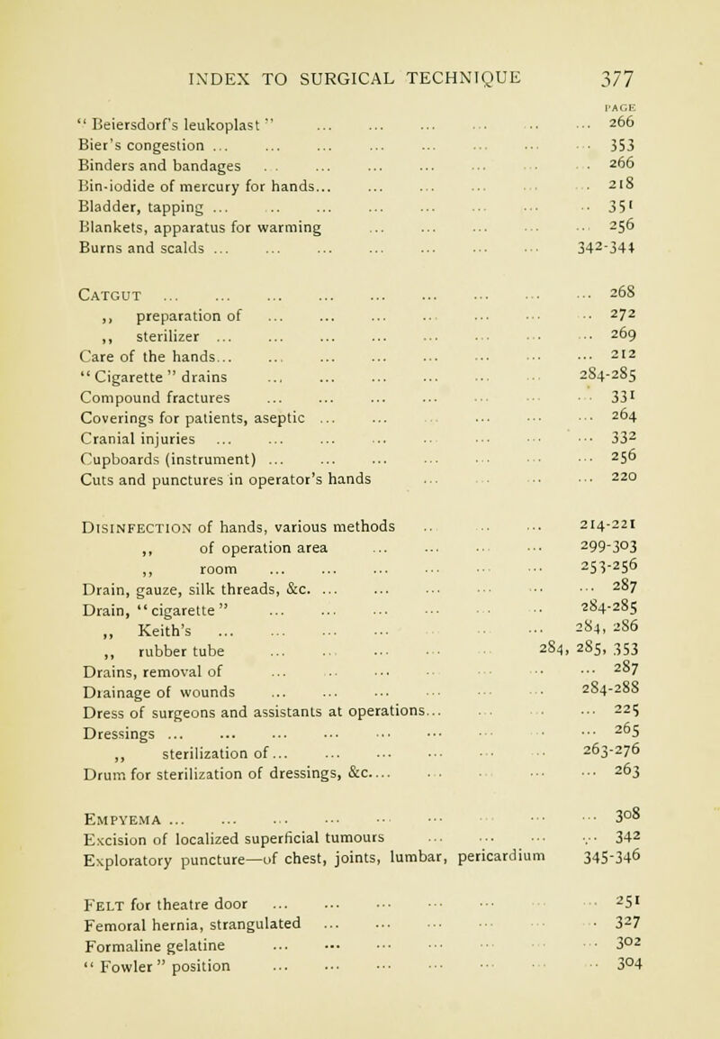  Beiersdorf's leukoplast  Bier's congestion ... Binders and bandages Bin-iodide of mercury for hands... Bladder, tapping ... Blanltets, apparatus for warming Burns and scalds ... Catgut „ preparation of ,, sterilizer ... Care of the hands...  Cigarette  drains Compound fractures Coverings for patients, aseptic ... Cranial injuries Cupboards (instrument) ... Cuts and punctures in operator's hands Dtsinfection of hands, various methods ,, of operation area ,, room Drain, gauze, silk threads, &c. ... Drain,  cigarette ,, Keith's ,, rubber tube 28^, Drains, removal of Drainage of wounds Dress of surgeons and assistants at operations Dressings ,, sterilization of... Drum for sterilization of dressings, &c Empyema E.'ccision of localized superficial tumours Exploratory puncture—uf chest, joints, lumbar, pericardium Felt for theatre door Femoral hernia, strangulated Formaline gelatine  Fowler  position PAGE ... 266 353 266 218 35' 256 342-34* ... 268 272 .. 269 ... 212 284-285 ■ ■ 331 ... 264 ■•■ 332 ... 256 ... 220 214-221 299-303 253-256 ... 287 284-285 284, 2S6 285, 353 ... 287 284-288 ... 225 ... 265 263-276 ... 263 ... 308 ...■ 342 345-346 . 251 ■ 327 ... 302 .. 304