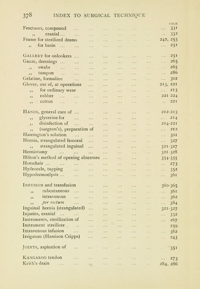 Fractures, compound ,, cranial ... Frame for sterilized drums ,, for basin Gallery for onlookers ... Gauze, dressings ... ,, swabs ,, tampon Gelatine, formaline Gloves, use of, at operations ,, for ordinary wear ,, rubber ,, cotton Hands, general care of ... ,, glycerine for ,, disinfection of ,, (surgeon's), preparation of Harrington's solution Hernia, strangulated femoral ,, strangulated inguinal Herniotomy Hilton's method of opening abscesses Horsehair ... Hydrocele, tapping Hypodermoclysis ... Infusion and transfusion ,, subcutaneous ,, intravenous ,, per rectum Inguinal hernia (strangulated) Injuries, cranial ... Instruments, sterilization of Instrument sterilizer Intravenous infusion Irrigators (Harrison Cripps) Joints, aspiration of Kangaroo tendon Keith's drain I'ACE 33 > 352 242 25s 251 251 265 26S 286 302 213 221 213 221 ■224 221 212 -213 214 214 -221 212 301 327 321 -327 321 -328 354-355 273 352 361 36c -365 361 362 364 321 -327 332 267 259 362 243 351 ■•• 273 2S4, 2S6