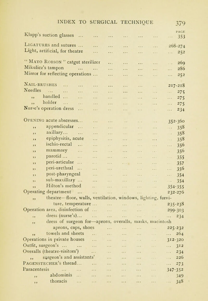 PAGE Klapp's suction glasses 353 Ligatures and sutures 268-274 Light, artificial, for theatre ,. 252  Mayo RoBsoN  catgut sterilizer . 269 Mikulicz's tampon 286 Mirror for reflecting operations ... ... ... ... ... ... 252 Nail-brushes 217-218 Needles 275 handled ... 275 holde 275 Nur-e's operation dress ... ... .. ... ... . ... 234 Opening acute abscesses... ... ... .. ... ,,, 352-360 ,, appendicular ... ., ... ... ... ... .. 358 ,, axillary... ... ... ... ... ... ... . 358 ,, epiphysitis, acute ... ... ... ... ... 358 ,, ischio-rectal ... ... ... ... ... ... 356 ,, mammary ... ... .. ... ... ... 356 parotid 355 ,, peri-articular ... . . ... ... ... 357 ,, peri-urethral ... ... ... ... ... 356 ,, post-pharyngeal ... ... ... ... ... 354 ,, sub-maxillary ... ... ... ... ... ... ,. 354 ,, Hilton's method .. ... .. ... .. 354-.35S Operating department ... ... ... ... . 232-276 ,, theatre—floor, walls, ventilation, windows, ligliling, furni- ture, temperature ... ... ... ... 235-238 Operation area, disinfection of ... ... ... ... 299-303 ,, dress (nurse's)... .. ... ... ... . ... 234 ,, dress of surgeon for—aprons, overalls, masks, macintosh aprons, caps, shoes ... ... ... 225-232 ,, towels and sheets .. ... ... ... ... 264 Operations in private houses ... ... ... . . . 312-320 Outfit, surgeon's ... ... ... ... ... ... ... 312 Overalls (theatre-visitors') ... .. ... ... . . 234 ,, siirgeon's and assistants' ... ... ... . 226 Pagknstecher's thread ... 273 Paracentesis ... ... ... ... ... ... . . 347-352 ,, abdominis .. ... ... ... ... ... 349 ,, thoracis ... ... ... ... ... ... ... 348