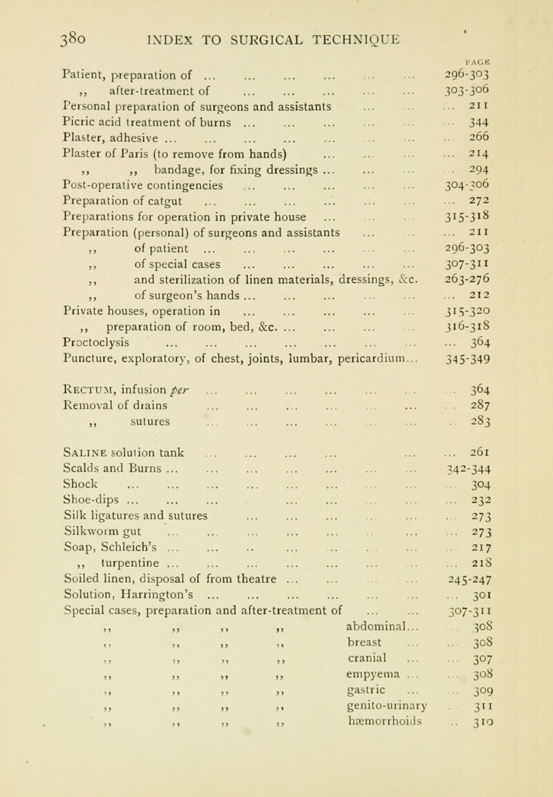 Patient, preparation of ... ... ... 296-3''3 ,, after-treatment of 303-306 Personal preparation of surgeons and assistants ... 211 Picric acid treatment of burns ... ■■ ■■• 344 Plaster, adhesive ... ... ... ... ... ... ... ■■ 266 Plaster of Paris (to remove from hands) 214 ,, ,, bandage, for fi,xing dressings ... ... ... 294 Post-operative contingencies ... ... ... ... ■■■ 304-3°6 Preparation of catgut ... ... ... ... ... . . ■ . 272 Preparations for operation in private house ... 3'53'^ Preparation (personal) of surgeons and assistants ... ... 211 ,, of patient 296-303 ,, of special cases 3°7-3il ,, and sterilization of linen materials, dressings, &c. 263-276 ,, of surgeon's hands ... ... ... ■ -. 212 Private houses, operation in ... ... ... ... ... 315-320 ,, preparation of room, bed, &c. ... ... ... 316-318 Proctoclysis ... ... ... ... ... ... ... ... 3^4 Puncture, exploratory, of chest, joints, lumbar, pericardium... 345349 Rectu.m, infusion/£;- . 364 Removal of diains ... ... ... ... . . ... . . 287 ,, sutures ... ... ... ... . 283 Saline solution tank . . Scalds and Burns ... Shock Shoe-dips ... Silk ligatures and sutures Silkworm gut Soap, Schleich's ... ,, turpentine ... Soiled linen, disposal of from theatre ... Solution, Harrington's ... Special cases, preparation and after-treatment of abdominal... breast cranial empyema .,. gastric genito-urinary hEemorrhoids 34 261 344 304 .. 232 ■ 273 ■■ 273 .. 217 ... 21S 245-247 ... 301 307- 311 30S 308 307 308 309 311 310