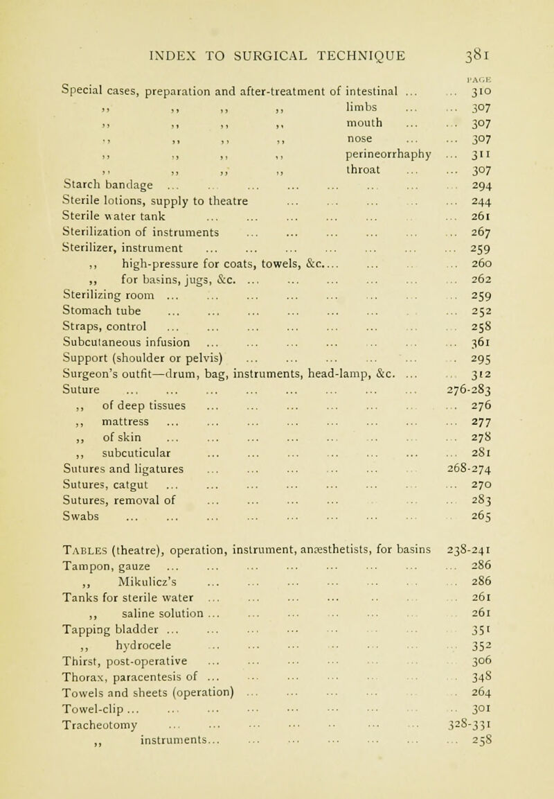 Special cases, preparation and after-treatment of intestinal ... l'Ar,lc i> ,, ,, ,, limbs ■■ 307 ,, ,, ,, ,, mouth ■ 307 ,, „ ,, ,, nose -. 307 ,, ,, ,, perineorrhaphy .. 311 ,, „ ,, throat •■■ 307 Starch bandage ... 294 Sterile lotions, supply to theatre ■■ 244 Sterile water tank .. 261 Sterilization of instruments .. 267 Sterilizer, instrument • 259 ,, high-pressure for coats, towels, &c... 260 ,, for basins, jugs, &c. ... .. 262 Sterilizing room ... ... ■ 259 Stomach tube .. 252 Straps, control 258 Subcutaneous infusion .. 361 Support (shoulder or pelvis) ■ 295 Surgeon's outfit—drum, bag, instruments, head lamp, &c. ... 312 Suture 276-283 ,, of deep tissues 276 ,, mattress ■ ■ 277 „ of skin ... . 278 ,, subcuticular .. 281 Sutures and ligatures 268-274 Sutures, catgut .. 270 Sutures, removal of . 283 Swabs ... ... 265 Tables (theatre), operation, instrument, anaesthetists, for basins 23S-24I Tampon, gauze .. 286 ,, Mikulicz's . 286 Tanks for sterile water . 261 ,, saline solution 261 Tapping bladder ... 351 ,, hydrocele ... 352 Thirst, post-operative 306 Thorax, paracentesis of ■ 34S Towels and sheets (operation) 264 Towel-clip 301 Tracheotomy .. 32S-33I ,, instruments... ... 258