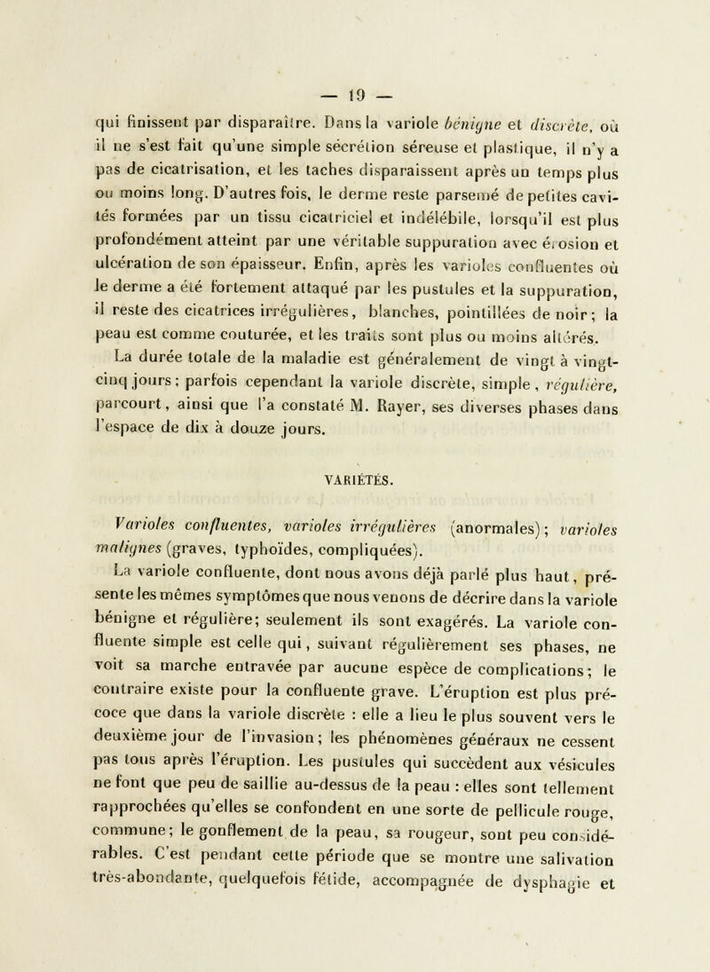 qui finissent par disparaître. Dans la variole bénigne et discrète, où il ne s'est fait qu'une simple sécrétion séreuse et plastique, il n'y a pas de cicatrisation, et les taches disparaissent après un temps plus ou moins long. D'autres fois, le derme reste parsemé de petites cavi- tés formées par un tissu cicatriciel et indélébile, lorsqu'il est plus profondément atteint par une véritable suppuration avec érosion et ulcération de son épaisseur. Enfin, après les varioles confluentes où Je derme a été fortement attaqué par les pustules et la suppuration, il reste des cicatrices irrégulières, blanches, pointillées de noir ; la peau est comme couturée, et les traits sont plus ou moins altérés. La durée totale de la maladie est généralement de vingt à vingt- cinq jours; parfois cependant la variole discrète, simple, régulière, parcourt, ainsi que l'a constaté M. Rayer, ses diverses phases dans l'espace de dix à douze jours. VARIÉTÉS. Varioles confluentes, varioles irrégulières (anormales); varioles malignes (graves, typhoïdes, compliquées). La variole confluenle, dont nous avons déjà parlé plus haut, pré- sente les mêmes symptômes que nous venons de décrire dans la variole bénigne et régulière; seulement ils sont exagérés. La variole con- fluente simple est celle qui, suivant régulièrement ses phases, ne voit sa marche entravée par aucune espèce de complications; le contraire existe pour la confluente grave. L'éruption est plus pré- coce que dans la variole discrète : elle a lieu le plus souvent vers le deuxième jour de l'invasion; les phénomènes généraux ne cessent pas tous après l'éruption. Les pustules qui succèdent aux vésicules ne font que peu de saillie au-dessus de la peau : elles sont tellement rapprochées qu'elles se confondent en une sorte de pellicule rouge, commune; le gonflement de la peau, sa rougeur, sont peu considé- rables. C'est pendant celte période que se montre une salivation très-abondante, quelquefois fétide, accompagnée de dysphagie et