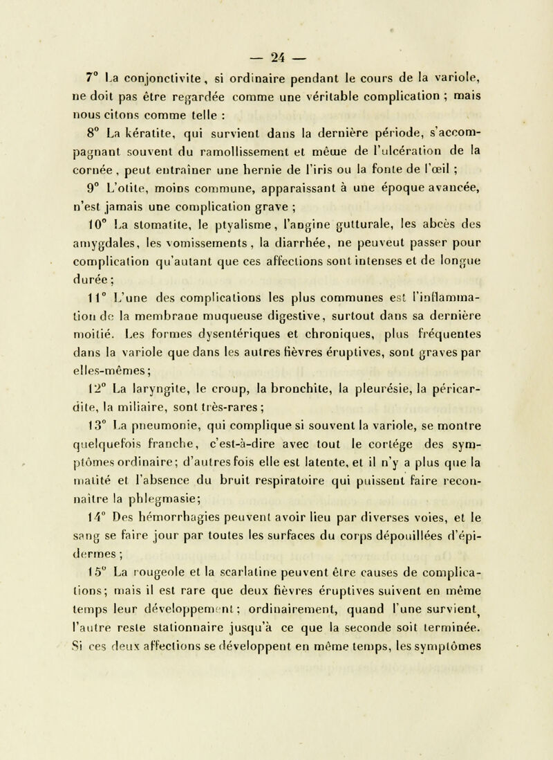 7° La conjonctivite, si ordinaire pendant le cours de la variole, ne doit pas être regardée comme une véritable complication ; mais nous citons comme telle : 8° La kératite, qui survient dans la dernière période, s'accom- pagnant souvent du ramollissement et mêuie de l'ulcération de la cornée , peut entraîner une hernie de l'iris ou la fonte de l'œil ; 9° L'otite, moins commune, apparaissant à une époque avancée, n'est jamais une complication grave ; 10° La stomatite, le ptyalisme, l'angine gutturale, les abcès des amygdales, les vomissements, la diarrhée, ne peu veut passer pour complication qu'autant que ces affections sont intenses et de longue durée; 11° L'une des complications les plus communes est l'inflamma- tion de: la membrane muqueuse digestive, surtout dans sa dernière moitié. Les formes dysentériques et chroniques, plus fréquentes dans la variole que dans les autres fièvres éruptives, sont graves par elles-mêmes; 12° La laryngite, le croup, la bronchite, la pleurésie, la péricar- dite, la miliaire, sont très-rares ; 13e La pneumonie, qui complique si souvent la variole, se montre quelquefois franche, c'est-à-dire avec tout le cortège des sym- ptômes ordinaire; d'autres fois elle est latente, et il n'y a plus que la inalité et l'absence du bruit respiratoire qui puissent faire recon- naître la phlegmasie; 14° Des hémorrhagies peuvent avoir lieu par diverses voies, et le sang se faire jour par toutes les surfaces du corps dépouillées d'épi- dermes ; 15° La rougeole et la scarlatine peuvent être causes de complica- tions; mais il est rare que deux fièvres éruptives suivent en même temps leur développement; ordinairement, quand l'une survient l'autre reste stalionnaire jusqu'à ce que la seconde soit terminée. Si ces deux affections se développent en même temps, les symptômes