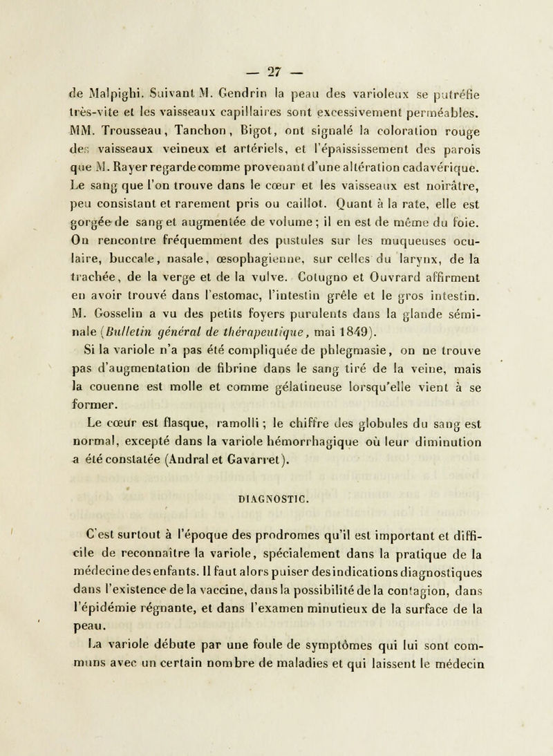 de Malpighi. Suivant M. Gendrin la peau des varioleux se putréfie très-vite et les vaisseaux capillaires sont excessivement perméables. MM. Trousseau, Tanchon, Bigot, ont signalé la coloration rouge der; vaisseaux veineux et artériels, et l'épaississement des parois que M. Rayer regarde comme provenant d'une altération cadavérique. Le sang que l'on trouve dans le cœur et les vaisseaux est noirâtre, peu consistant et rarement pris ou caillot. Quant à la rate, elle est gorgée de sang et augmentée de volume; il en est de même du foie. On rencontre fréquemment des pustules sur les muqueuses ocu- laire, buccale, nasale, œsophagienne, sur celles du larynx, delà trachée, de la verge et de la vulve. Colugno et Ouvrard affirment en avoir trouvé dans l'estomac, l'intestin grêle et le gros intestin. M. Gosselin a vu des petits foyers purulents dans la glande sémi- nale (Bulletin général de thérapeutique, mai 1849). Si la variole n'a pas été compliquée de phlegmasie, on ne trouve pas d'augmentation de fibrine dans le sang tiré de la veine, mais la couenne est molle et comme gélatineuse lorsqu'elle vient à se former. Le cœur est flasque, ramolli; le chiffre des globules du sang est normal, excepté dans la variole hémorrhagique où leur diminution a été constatée (Andral et Gavarret). DIAGNOSTIC. C'est surtout à l'époque des prodromes qu'il est important et diffi- cile de reconnaître la variole, spécialement dans la pratique de la médecine des enfants. Il faut alors puiser des indications diagnostiques dans l'existence de la vaccine, dans la possibilité de la conîagion, dans l'épidémie régnante, et dans l'examen minutieux de la surface de la peau. La variole débute par une foule de symptômes qui lui sont com- muns avec un certain nombre de maladies et qui laissent le médecin