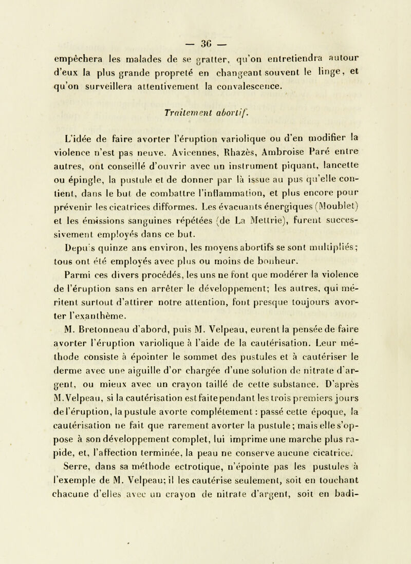 — 30 — empêchera les malades de se gratter, qu'on entretiendra autour d'eux la plus grande propreté en changeaut souvent le linge, et qu'on surveillera attentivement la convalescence. Traitement aborlif. L'idée de faire avorter l'éruption variolique ou d'en modifier la violence n'est pas neuve. Avicennes, Rhazès, Ambroise Paré entre autres, ont conseillé d'ouvrir avec un instrument piquant, lancette ou épingle, la pustule et de donner par là issue au pus qu'elle con- tient, dans le but de combattre l'inflammation, et plus encore pour prévenir les cicatrices difformes. Les évacuants énergiques (Moublet) et les émissions sanguines répétées (de La Meltrie), furent succes- sivement employés dans ce but. Depu s quinze ans environ, les moyensabortifs se sont multipliés; tous ont été employés avec plus ou moins de bonheur. Parmi ces divers procédés, les uns ne font que modérer la violence de l'éruption sans en arrêter le développement; les autres, qui mé- ritent surtout d'attirer notre attention, font presque toujours avor- ter l'exanthème. M. Bretonneau d'abord, puis M. Velpeau, eurent la pensée de faire avorter l'éruption variolique à l'aide de la cautérisation. Leur mé- thode consiste à épointer le sommet des pustules et à cautériser le derme avec une aiguille d'or chargée d'une solution de nitrate d ar- gent, ou mieux avec un crayon taillé de celte substance. D'après M. Velpeau, si la cautérisation est faite pendant les trois premiers jours de l'éruption, la pustule avorte complètement : passé cette époque, la cautérisation ne fait que rarement avorter la pustule; mais elles'op- pose à son développement complet, lui imprime une marche plus ra- pide, et, l'affection terminée, la peau ne conserve aucune cicatrice. Serre, dans sa méthode ectrotique, n'épointe pas les pustules à l'exemple de M. Velpeau; il les cautérise seulement, soit en louchant chacune d'elles avec un crayon de nitrate d'argent, soit en badi-