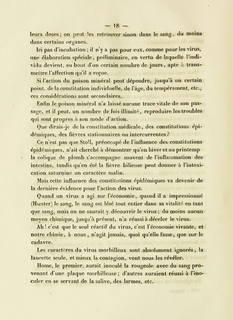 leurs doses ; on peut les retrouver sinon dans le sang, du moins dans certains organes. Ici pas d'incubation ; il n'y a pas pour eux, comme pour les virus, une élaboration spéciale, préliminaire, en vertu de laquelle l'indi- vidu devient, au boni d'un certain nombre de jours, apte à trans- mettre l'affection qu'il a reçue. Si l'action du poison minéral peut dépendre, jusqu'à un certain point, de la constitution individuelle, de l'âge, du tempérament, etc., ces considérations sont secondaires. Enfin le poison minéral n'a laissé aucune trace vitale de son pas- sage, et il peut, un nombre de fois illimité, reproduire les troubles qui sont propres à son mode d'action. Que dirais-je de la constitution médicale, des constitutions épi- démiques, des fièvres stationnaires ou intercurrentes? Ce n'est pas que Stoll, préoccupé de l'influence des constitutions épidémiques, n'ait cherché à démontrer qu'en hiver et au printemp la colique de plomb s'accompagne souvent de l'inflammation des intestins, tandis qu'en été la fièvre bilieuse peut donner à l'intoxi- cation saturnine un caractère malin. Mais celte influence des constitutions épidémiques va devenir de la dernière évidence pour l'action des virus. Quand un virus a agi sur l'économie, quand il a impressionné (Hunter) le sang, le sang est lésé tout entier dans sa vitalité en tant que sang, mais on ne saurait y découvrir le virus ; du moins aucun moyeu chimique, jusqu'à présent, n'a réussi à déceler le virus. Ah ! c'est que le seul réactif du virus, c'est l'économie vivante, et notre chimie, à nous , n'agit jamais, quoi qu'elle fasse, que sur le cadavre. Les caractères du virus morbilleux sont absolument ignorés, la lancette seule, et mieux la contagion, vont nous les révéler. Home, le premier, aurait inoculé la rougeole avec du sang pro- venant d'une plaque morbilleuse; d'autres auraient réussi à l'ino- culer en se servant de la salive, des larmes, etc.