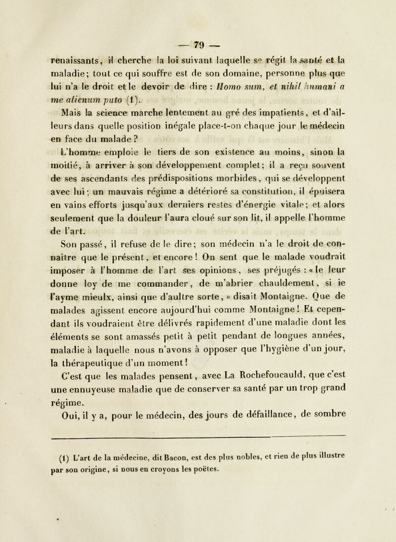 renaissants, il cherche !a loi suivant. laquelle sra régit la santé et la maladie; tout ce qui souffre est de son domaine, personne plus que lui n'a le droit et le devoir de dire : Homo sum, et nihil Jmmam a me alienum puto (1). Mais la science marche lentement au gré des impatients, et d'ail- leurs dans quelle position inégale place-t-on chaque jour le médecin en face du malade ? L'homme emploie le tiers de son existence au moins, sinon la moitié, à arriver à son développement complet; il a reçu souvent de ses ascendants des prédispositions morbides, qui se développent avec lui; un mauvais régime a détérioré sa constitution, il épuisera en vains efforts jusqu'aux derniers restes d'énergie vitale; et alors seulement que la douleur l'aura cloué sur son lit, il appelle l'homme de l'art. Son passé, il refuse de le dire; son médecin n'a le droit de con- naître que le présent, et encore ! On sent que le malade voudrait imposer à l'homme de l'art ses opinions, ses préjugés :« le leur donne loy de me commander, de m'abrier chauldement, si ie l'ayme mieulx, ainsi que d'aultre sorte, » disait Montaigne. Que de malades agissent encore aujourd'hui comme Montaigne! Et cepen- dant ils voudraient être délivrés rapidement d'une maladie dont les éléments se sont amassés petit à petit pendant de longues années, maladie à laquelle nous n'avons à opposer que l'hygiène d'un jour, la thérapeutique d'un moment ! C'est que les malades pensent, avec La Rochefoucauld, que c'est une ennuyeuse maladie que de conserver sa santé par un trop grand régime. Oui, il y a, pour le médecin, des jours de défaillance, de sombre (1) L'art de la médecine, dit Bacon, est des plus nobles, et rien de plus illustre par son origine, si nous en croyons les poëtes.