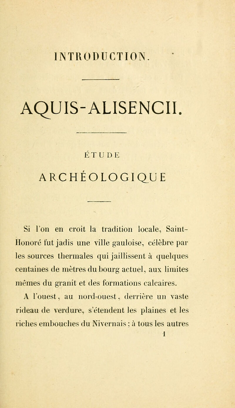 INTRODUCTION AQUIS-ALISENCII. ÉTUDE ARCHÉOLOGIQUE Si l'on en croit la tradition locale, Saint- Honoré lut jadis une ville gauloise, célèbre par les sources thermales qui jaillissent à quelques centaines de mètres du bourg actuel, aux limites mêmes du granit et des formations calcaires. A l'ouest, au nord-ouest, derrière un vaste rideau de verdure, s'étendent les plaines et les riches embouches du Nivernais : à tous les autres