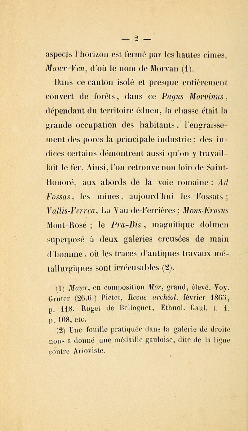 aspects l'horizon est fermé par les hautes cimes, Mawr-Ven, d'où le nom de Morvan (1). Dans ce canton isolé et presque entièrement couvert de forêts, dans ce Pagus Morvinus, dépendant du territoire éduen, la chasse était la grande occupation des habitants, l'engraisse- ment des porcs la principale industrie ; des in- dices certains démontrent aussi qu'on y travail- lait le fer. Ainsi, l'on retrouve non loin de Saint- Honoré, aux abords de la voie romaine : Ad Passas, les mines, aujourd'hui les Fossats ; Vallis-Ferrea, La Vau-de-Ferrières ; Mons-Erosus Mont-Rosé ; le Pra-Bis , magnifique dolmen superposé à deux galeries creusées de main d'homme, où les traces d'antiques travaux mé- tallurgiques sont irrécusables (2). (1) Mawr, en composition Mor, grand, élevé. Voy. Gruter (26.6.) Pictet, Revue archéoi. février 1865, p. 118. Roget de Belloguet, Ethnol. Gaul. t. 1. p. 108, etc. (2) Une fouille pratiquée dans la galerie de droite nous a donné une médaille gauloise, dite de la ligue contre Arioviste.