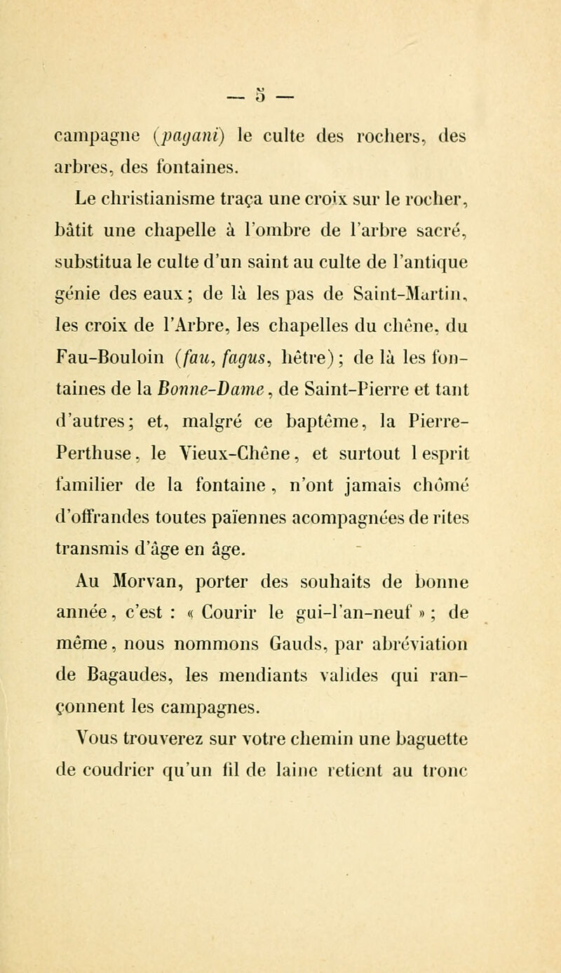 campagne (payant) le culte des rochers, des arbres, des fontaines. Le christianisme traça une croix sur le rocher, bâtit une chapelle à l'ombre de l'arbre sacré, substitua le culte d'un saint au culte de l'antique génie des eaux; de là les pas de Saint-Martin, les croix de l'Arbre, les chapelles du chêne, du Fau-Bouloin (fau, fagus, hêtre) ; de là les fon- taines de la Bonne-Dame, de Saint-Pierre et tant d'autres; et, malgré ce baptême, la Pierre- Perthuse, le Vieux-Chêne, et surtout 1 esprit familier de la fontaine, n'ont jamais chômé d'offrandes toutes païennes acompagnées de rites transmis d'âge en âge. Au Morvan, porter des souhaits de bonne année, c'est : « Courir le gui-1'an-neuf » ; de même, nous nommons Gauds, par abréviation de Bagaudes, les mendiants valides qui ran- çonnent les campagnes. Vous trouverez sur votre chemin une baguette de coudrier qu'un (il de laine retient au tronc